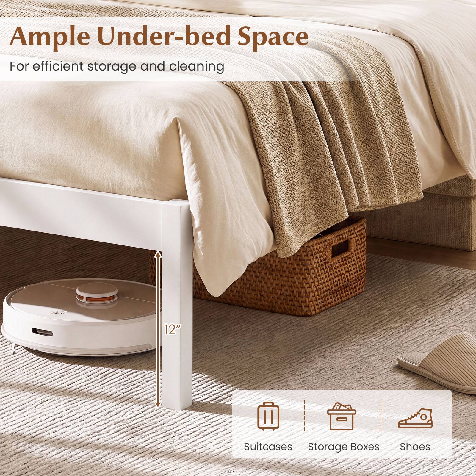 Ample Under-bed Space  
For efficient storage and cleaning

12"

Suitcases  
Storage Boxes  
Shoes