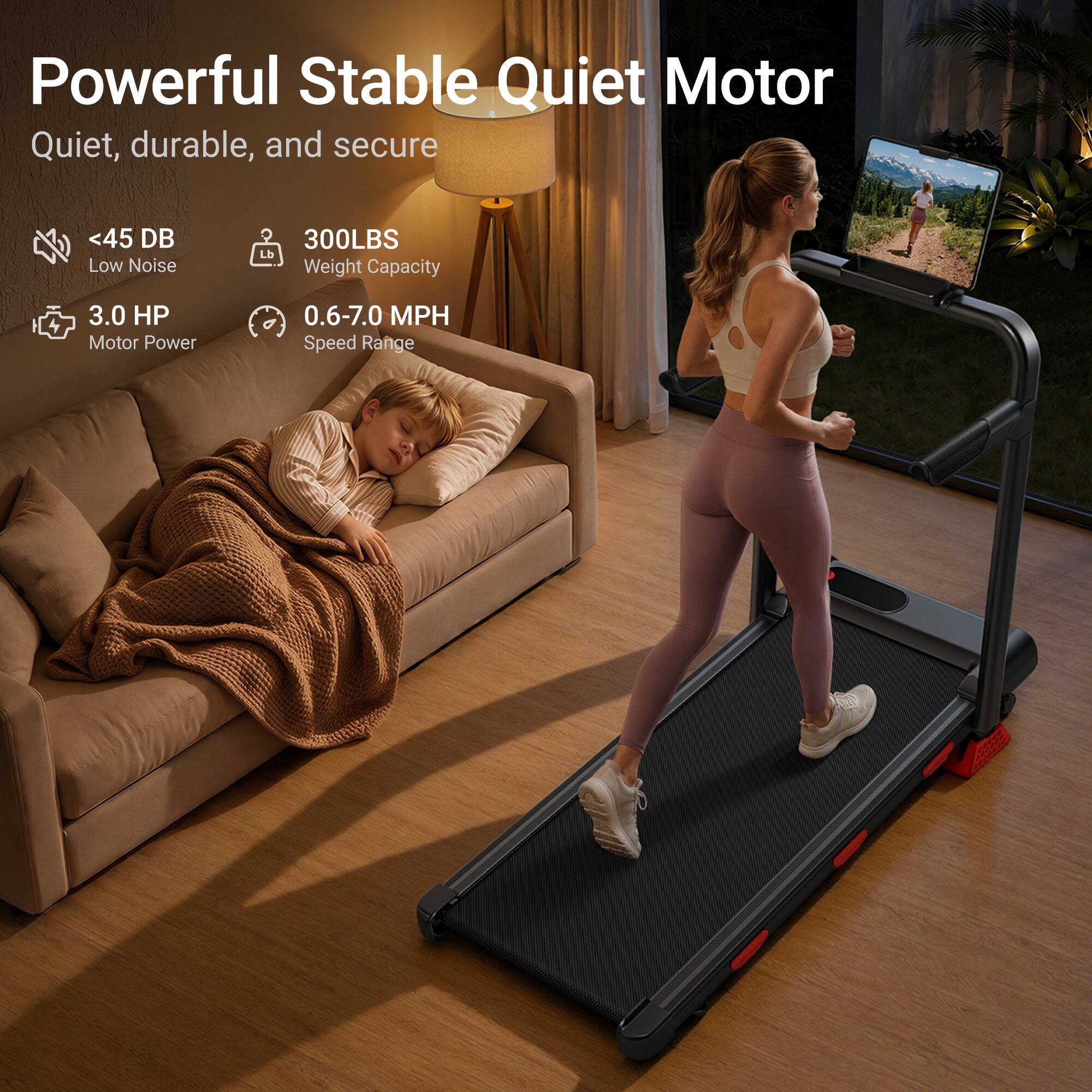 Powerful Stable Quiet Motor  
Quiet, durable, and secure  
<45 DB Low Noise  
300LBS Weight Capacity  
3.0 HP Motor Power  
0.6-7.0 MPH Speed Range