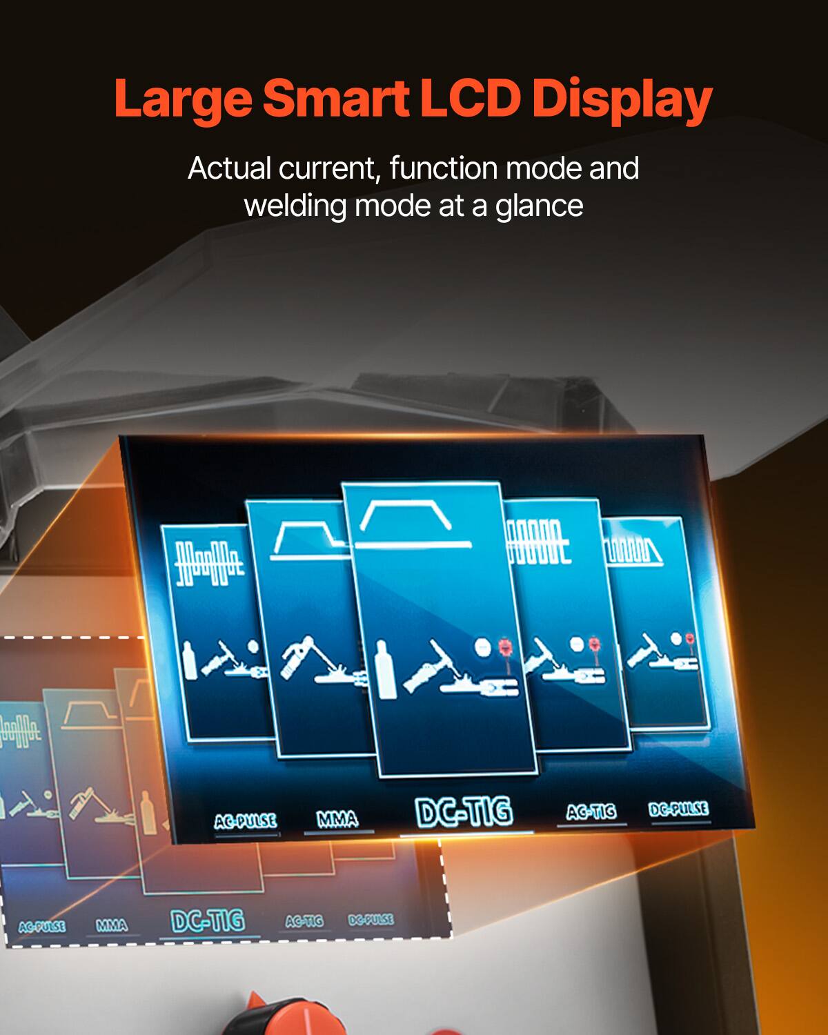 Large Smart LCD Display  
Actual current, function mode and welding mode at a glance  

AC-PULSE  
MMA  
DC-TIG  
AC-TIG  
DC-PULSE