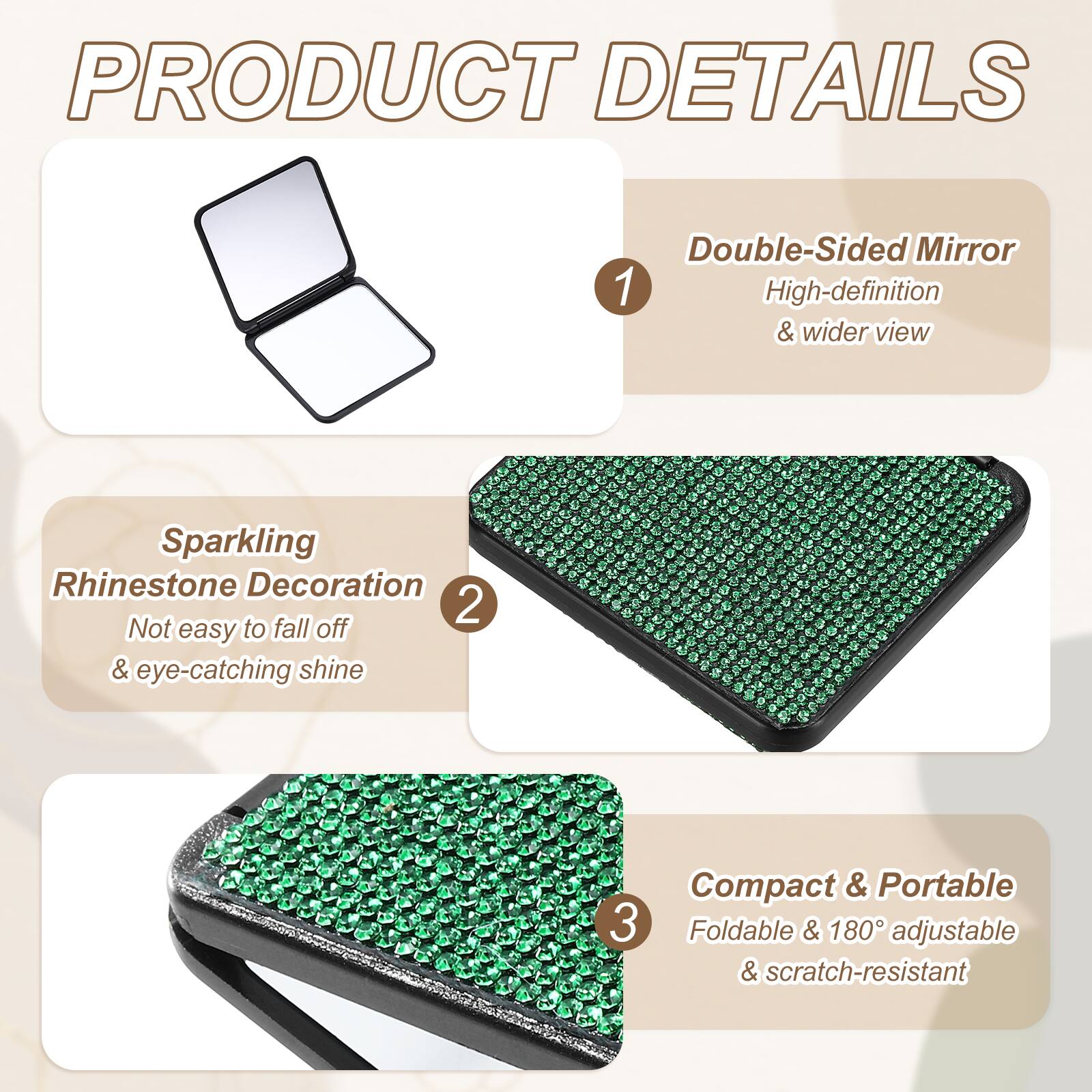 PRODUCT DETAILS

1. Double-Sided Mirror
   - High-definition & wider view

2. Sparkling Rhinestone Decoration
   - Not easy to fall off & eye-catching shine

3. Compact & Portable
   - Foldable & 180° adjustable & scratch-resistant