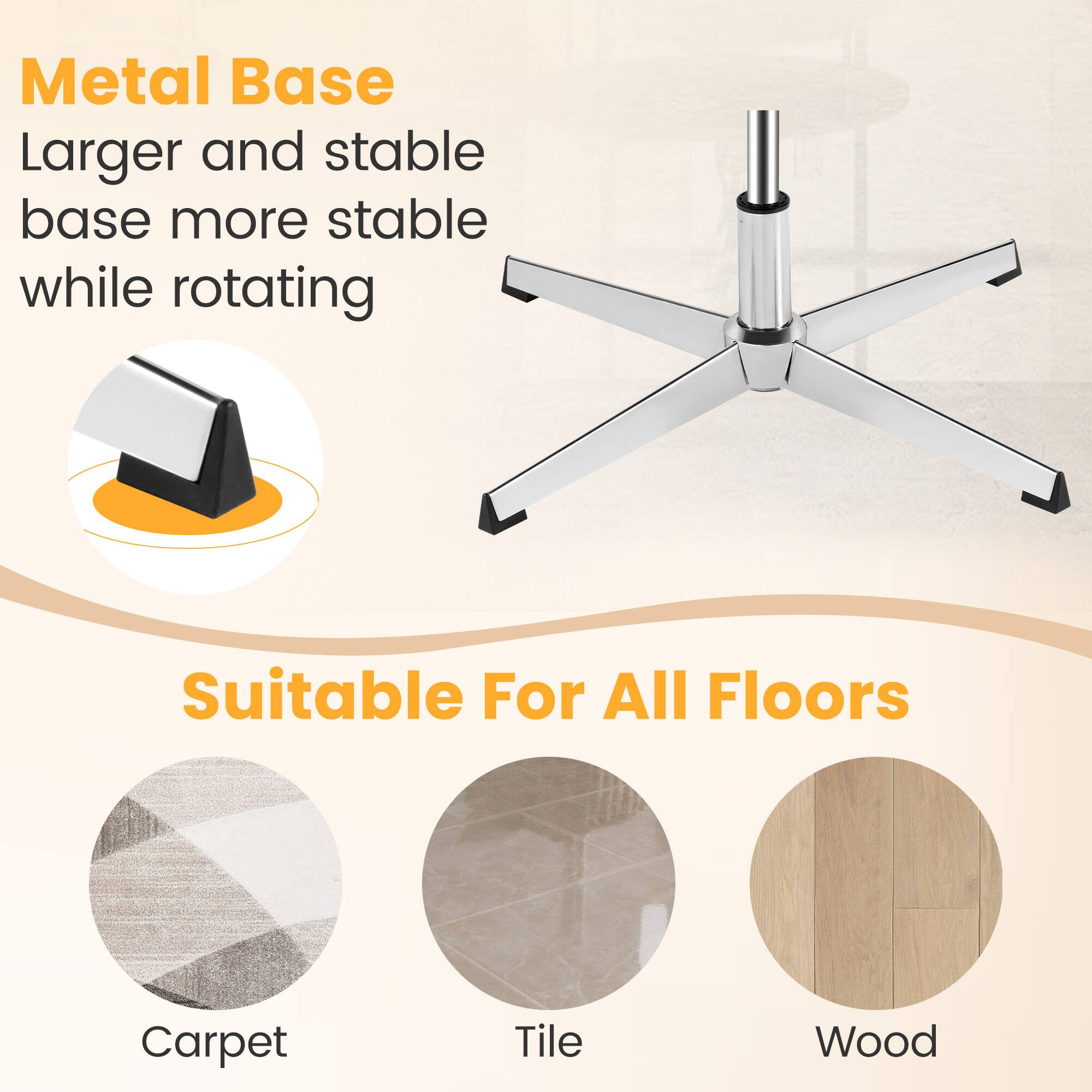 Metal Base  
Larger and stable base more stable while rotating  

Suitable For All Floors  
Carpet  
Tile  
Wood