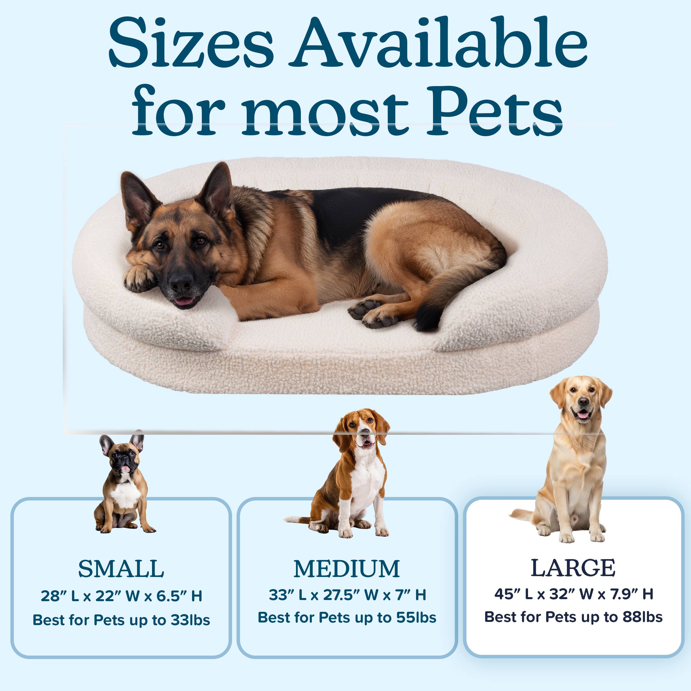 Sizes Available for most Pets

SMALL  
28" L X 22" W X 6.5" H  
Best for Pets up to 33lbs

MEDIUM  
33" L X 27.5" W X 7" H  
Best for Pets up to 55lbs

LARGE  
45" L X 32" W X 7.9" H  
Best for Pets up to 88lbs