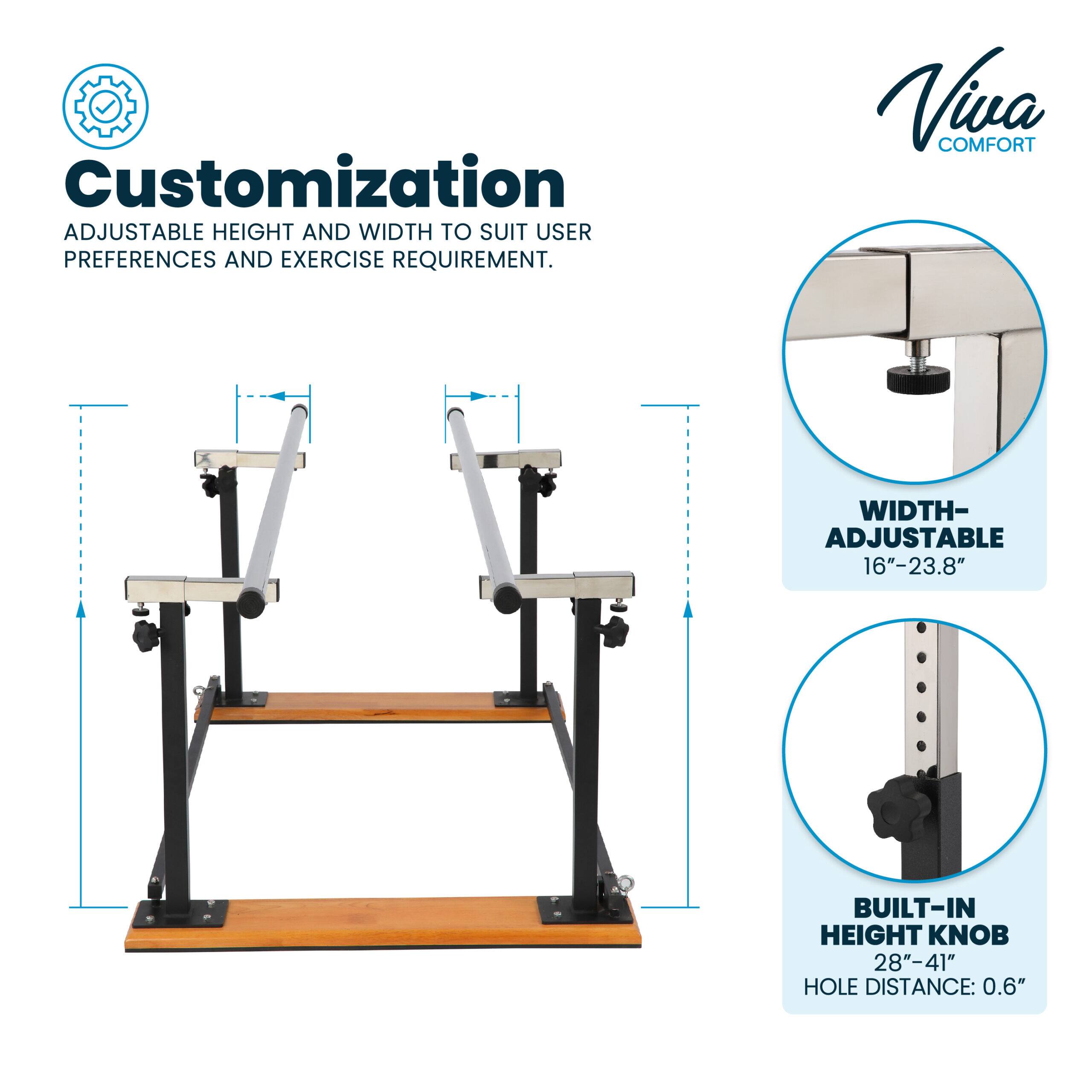 Customization: ADJUSTABLE HEIGHT AND WIDTH TO SUIT USER PREFERENCES AND EXERCISE REQUIREMENT.

Viva COMFORT

WIDTH-ADJUSTABLE 16"-23.8"

BUILT-IN HEIGHT KNOB 28"-41" HOLE DISTANCE: 0.6"