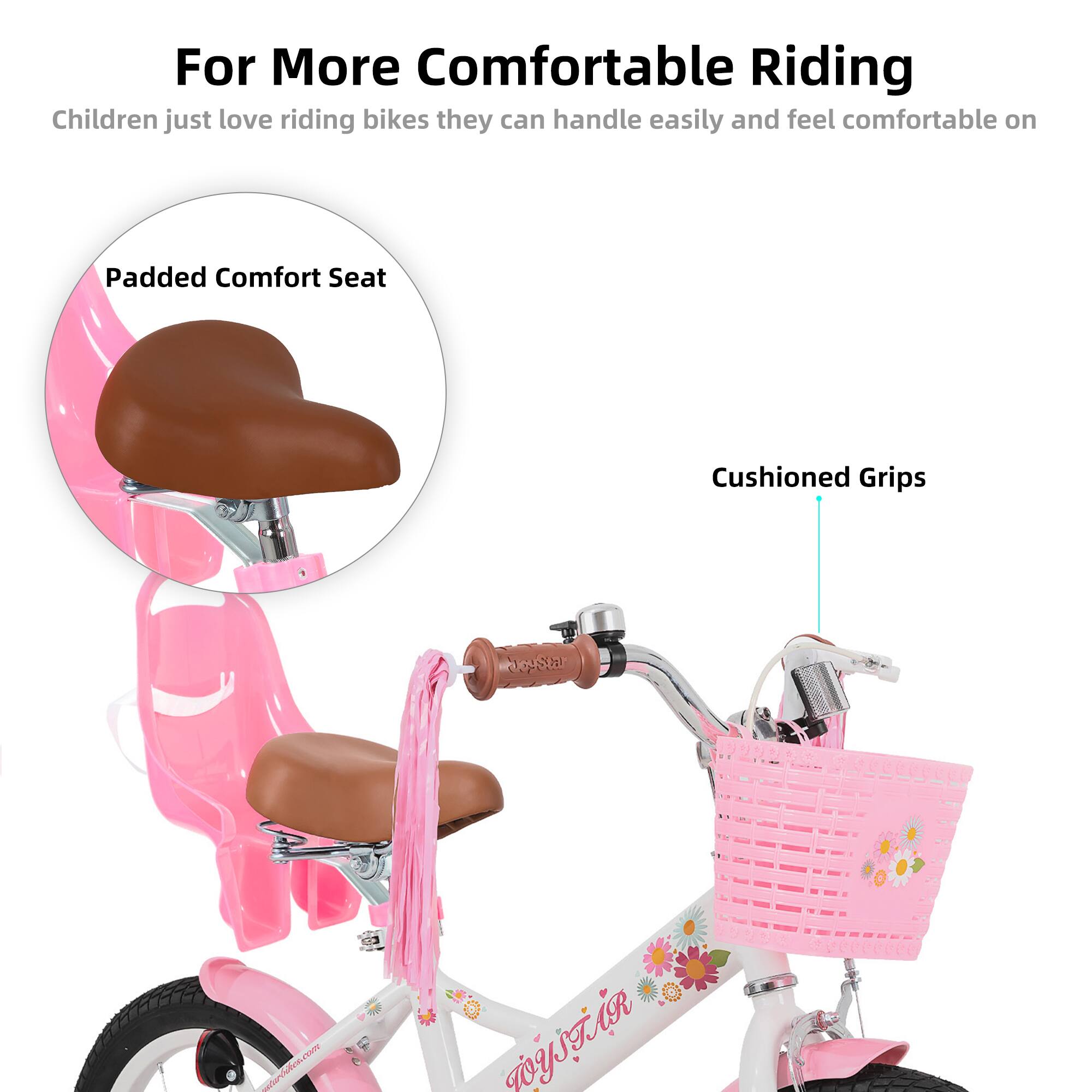 For More Comfortable Riding  
Children just love riding bikes they can handle easily and feel comfortable on  

Padded Comfort Seat  
Cushioned Grips