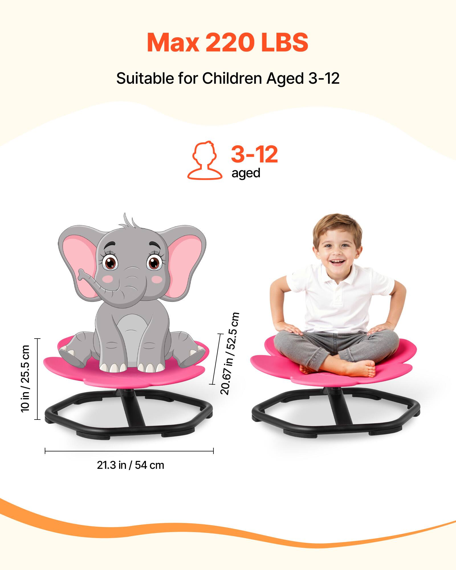 Max 220 LBS  
Suitable for Children Aged 3-12  

3-12 aged  

10 in / 25.5 cm  
20.67 in / 52.5 cm  
21.3 in / 54 cm