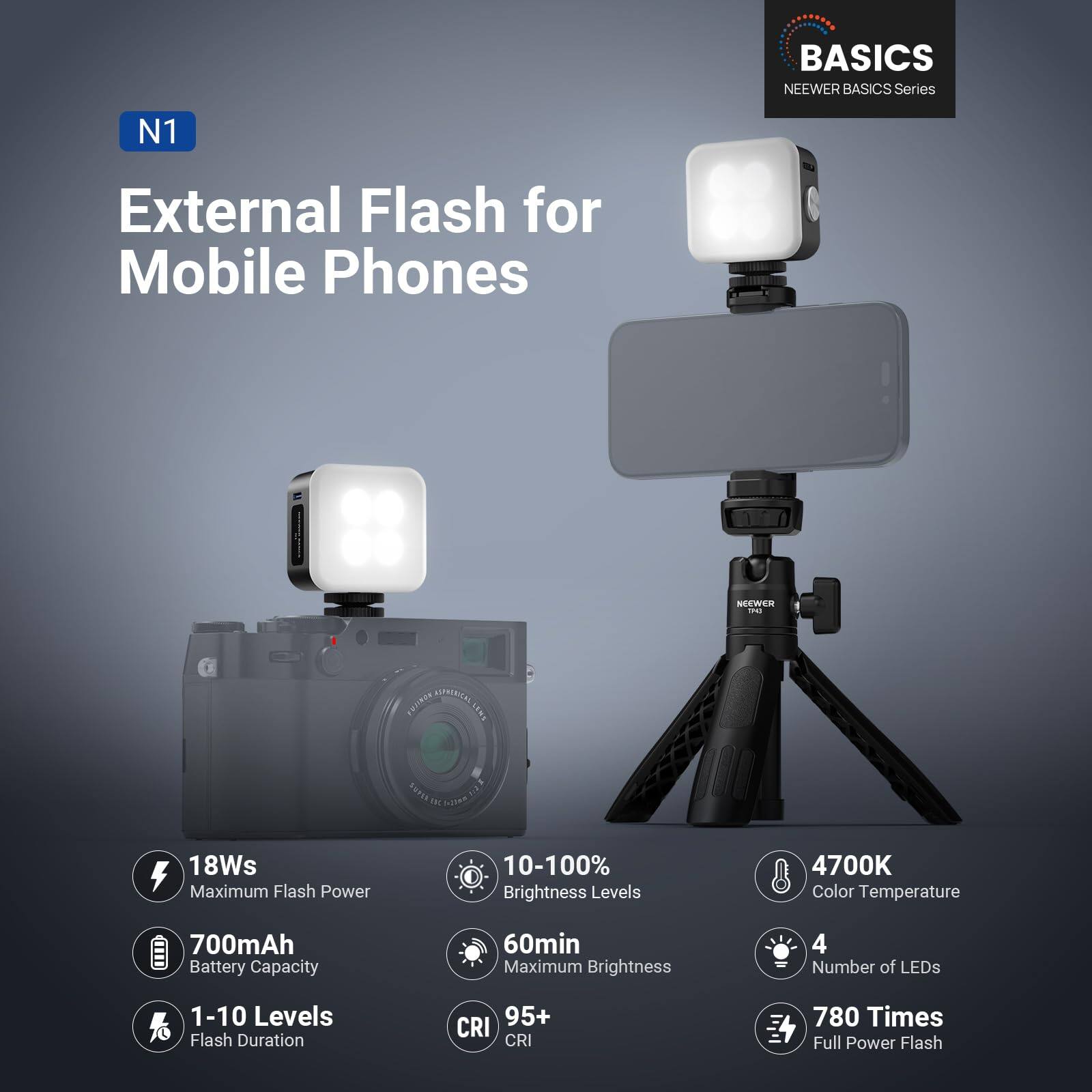 BASICS NEEWER BASICS Series N1 External Flash for Mobile Phones

- 18Ws Maximum Flash Power
- 10-100% Brightness Levels
- 4700K Color Temperature
- 700mAh Battery Capacity
- 60min Maximum Brightness
- 4 Number of LEDs
- 1-10 Levels Flash Duration
- 95+ CRI
- 780 Times Full Power Flash