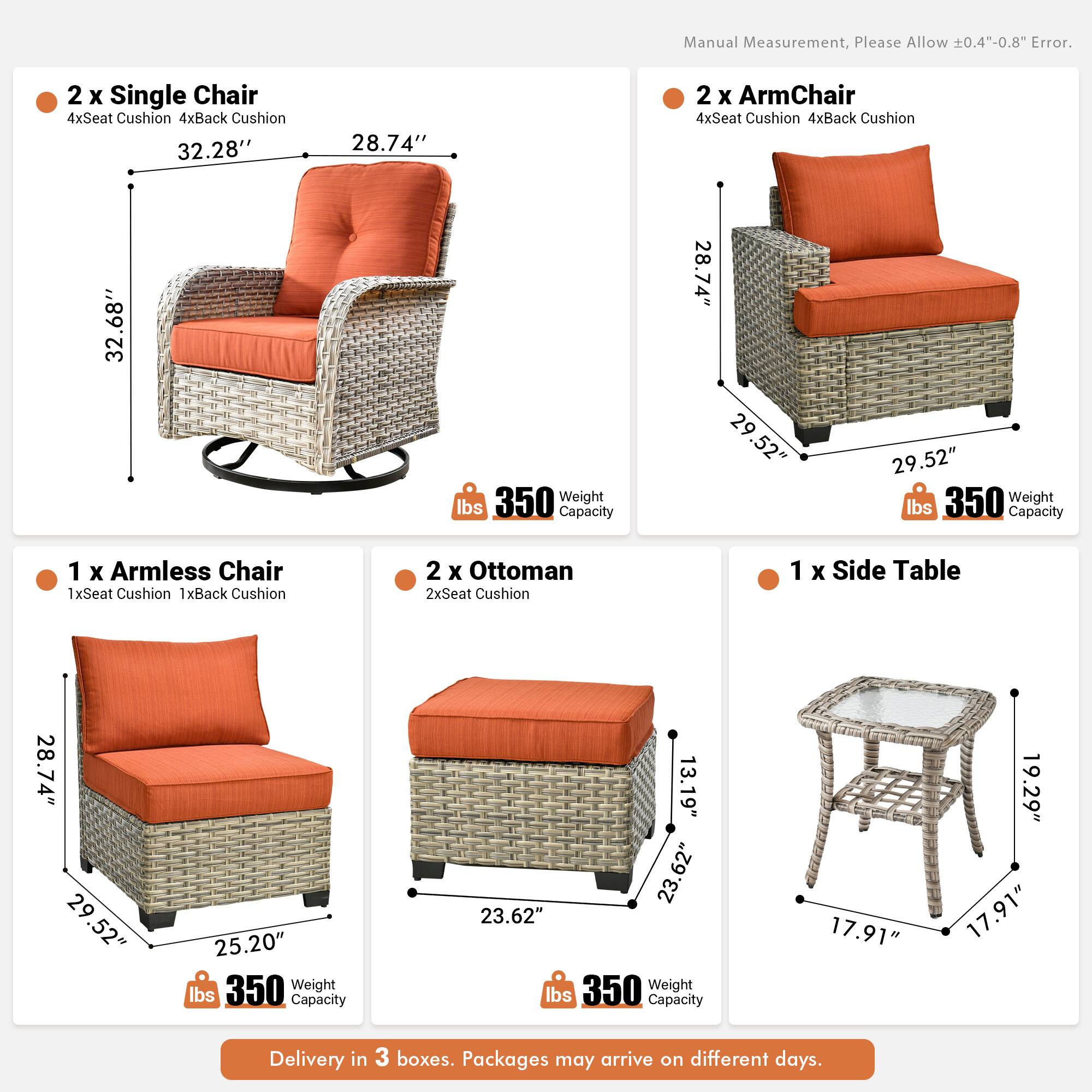 Manual Measurement, Please Allow 0.4"-0.8" Error.

2 x Single Chair  
4xSeat Cushion 4xBack Cushion  
32.28" x 28.74" x 32.68"  
Weight Capacity 350 lbs

2 x ArmChair  
4xSeat Cushion 4xBack Cushion  
28.74" x 29.52" x 29.52"  
Weight Capacity 350 lbs

1 x Armless Chair  
1xSeat Cushion 1xBack Cushion  
28.74" x 29.52" x 25.20"  
Weight Capacity 350 lbs

2 x Ottoman  
2xSeat Cushion  
23.62" x 13.19" x 23.62"  
Weight Capacity 350 lbs

1 x Side Table  
17.91" x 19.29" x 17.91"  
Weight Capacity 17.91 lbs

Delivery in 3 boxes. Packages may arrive on different days.