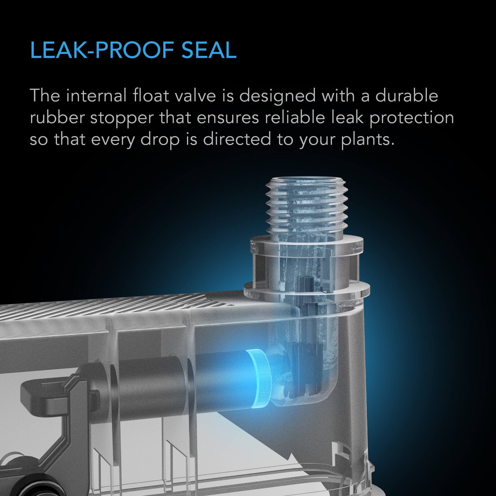 LEAK-PROOF SEAL

The internal float valve is designed with a durable rubber stopper that ensures reliable leak protection so that every drop is directed to your plants.
