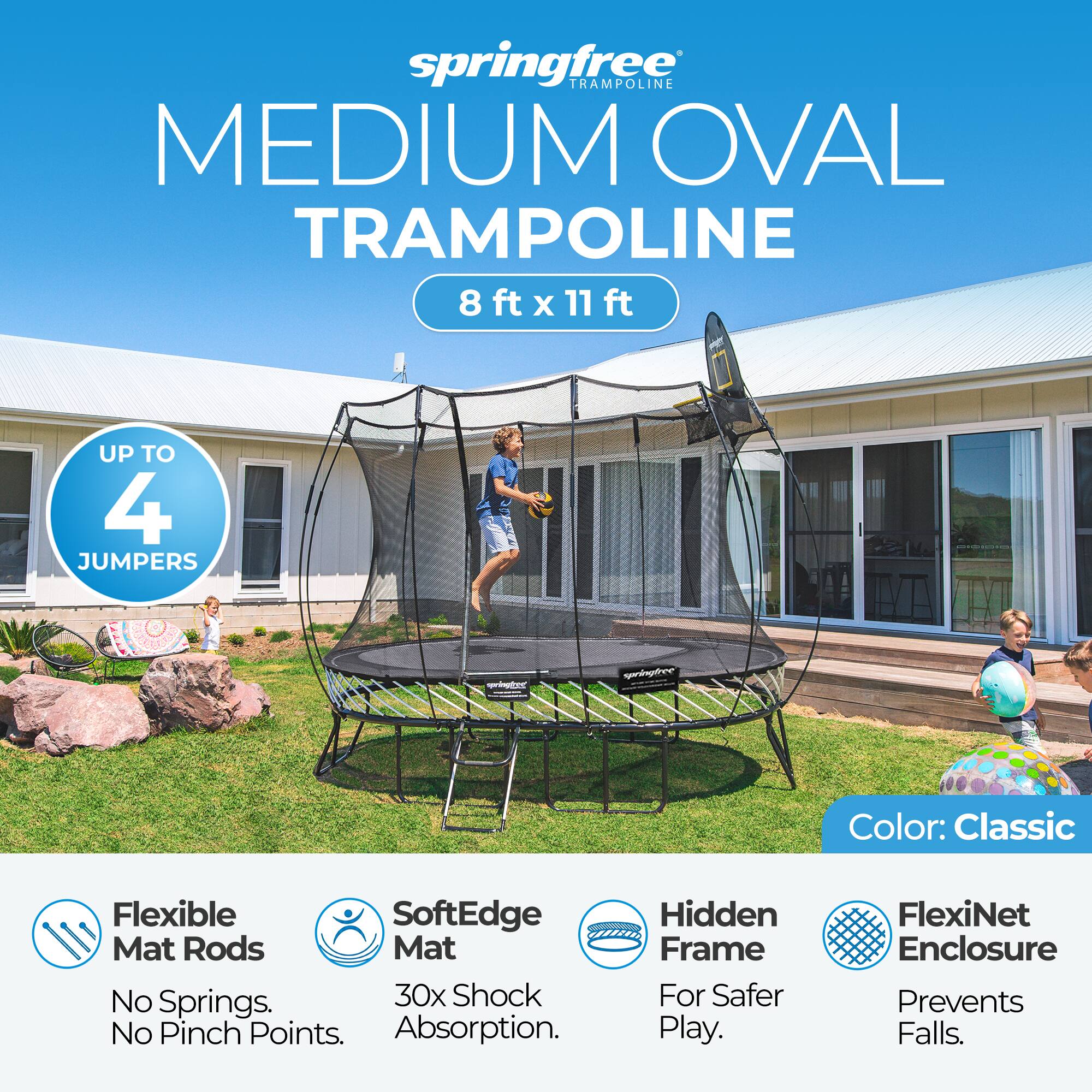 springfree TRAMPOLINE MEDIUM OVAL TRAMPOLINE 8 ft X 11 ft  
UP TO 4 JUMPERS  
COMPONENTS  
Color: Classic  
Flexible SoftEdge Mat Rods Mat No Springs. 30x Shock No Pinch Points. Absorption.  
Hidden Frame For Safer Play.  
FlexiNet Enclosure Prevents Falls.