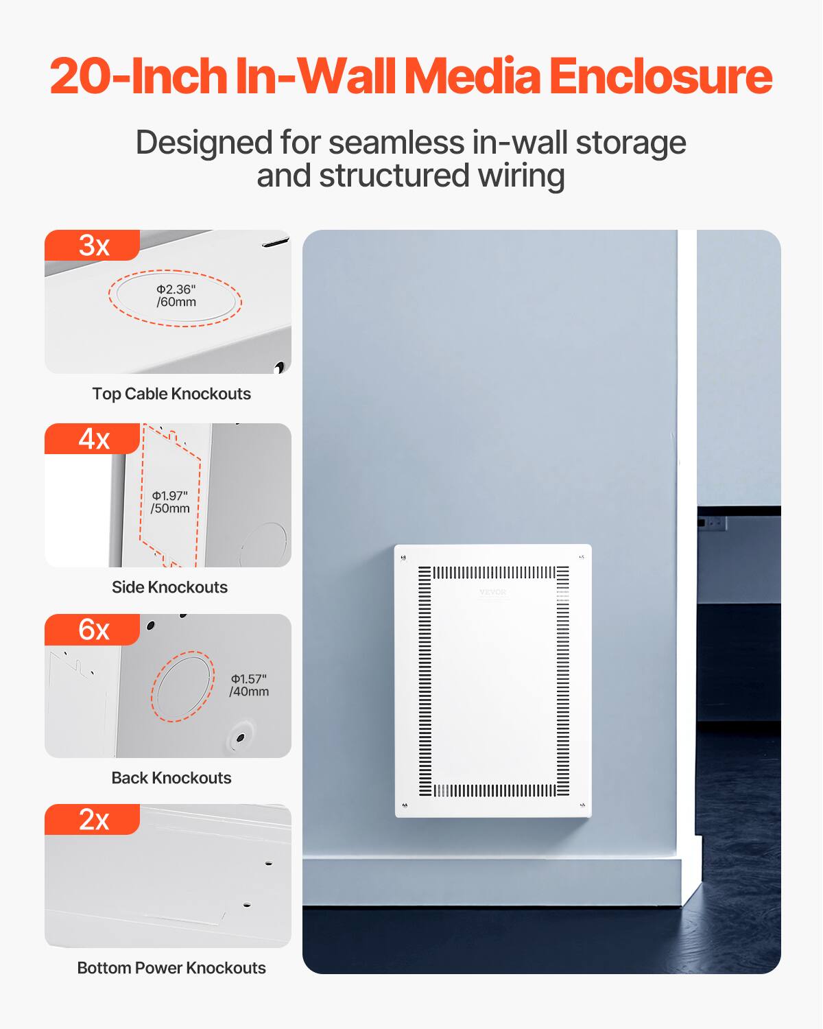 20-Inch In-Wall Media Enclosure  
Designed for seamless in-wall storage and structured wiring  

3x 2.36" /60mm Top Cable Knockouts  
4x 1.97" /50mm Side Knockouts  
6x 1.57" /40mm Back Knockouts  
2x Bottom Power Knockouts