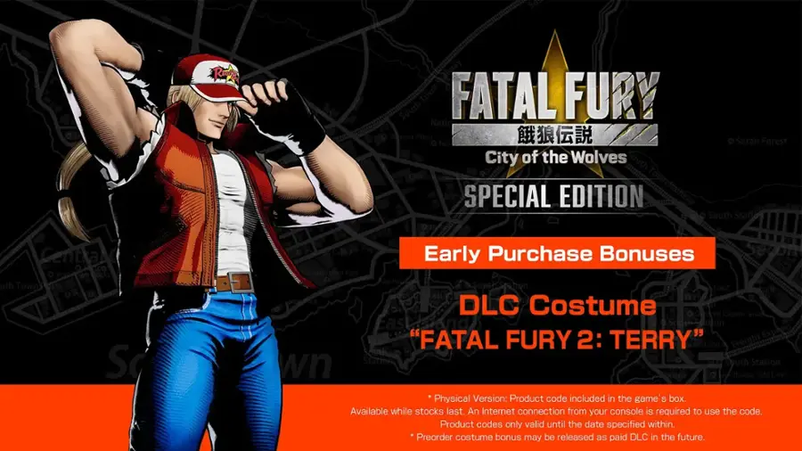 So Portion of the City + Actory Portion + Town Portion + Pioneer Plaza + Nat Sarah Forest City of the Wolves + South Crawle + Special Edition + Railway Town + FATAL FURY 2: Terry + Early Purchase Bonuses + DLC Costume + Oneotal Casino + Wook Harbour + Harbour + South Town Park + Pao Field + Freeway + South Station + Boxing + PodiPod Cafe + Freeway + Purchase Bonuses + Early + South Town Park + Pao Field + Harbour + South Station + Arena + House + "Old Line" + Physical Version: Product code included in the game's box. Available while stocks last. An Internet connection from your console is required to use the code. Product codes only valid until the date specified within. Preorder costume bonus may be released as paid DLC in the future.