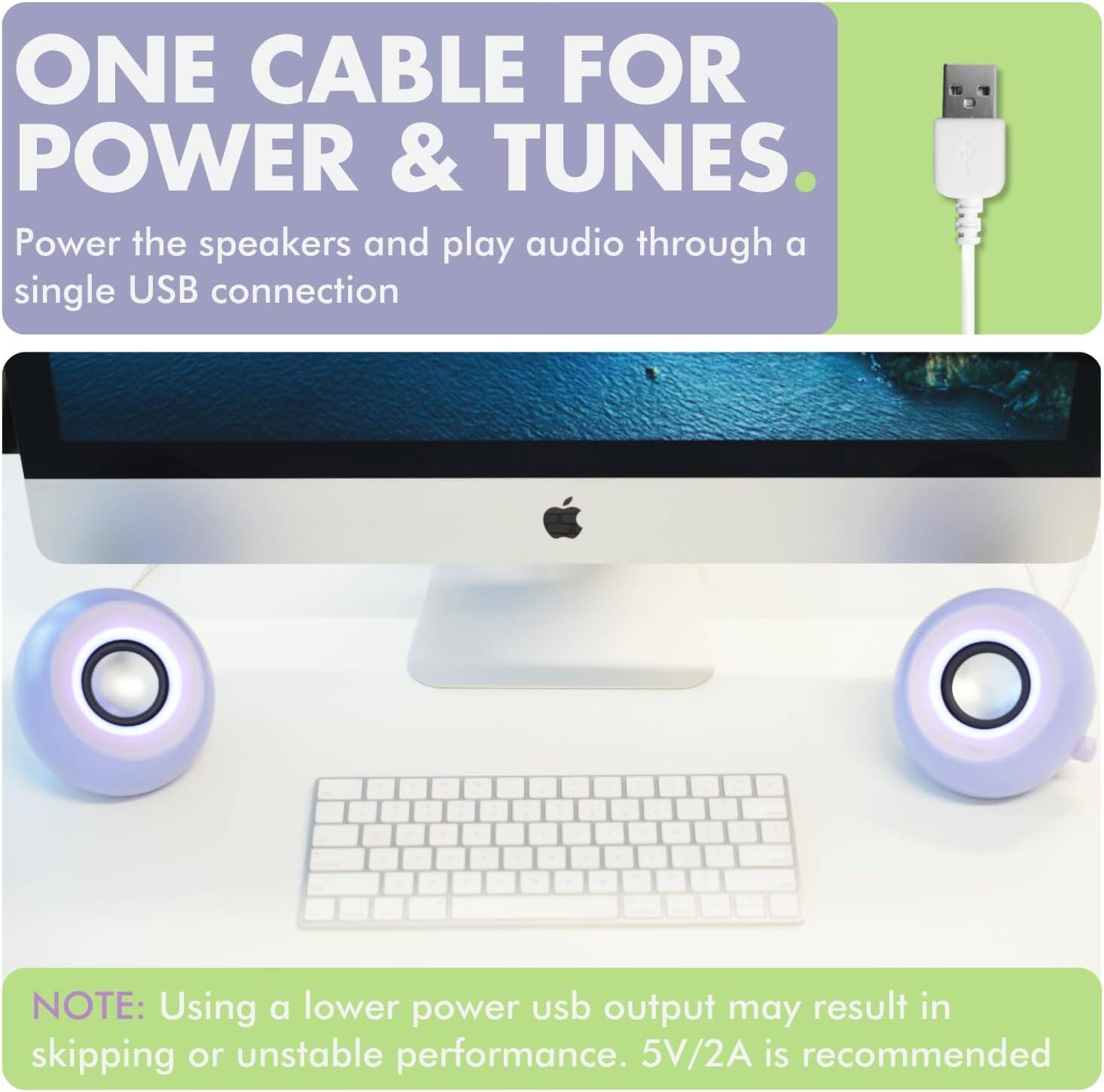ONE CABLE FOR POWER & TUNES  
Power the speakers and play audio through a single USB connection  

NOTE: Using a lower power USB output may result in skipping or unstable performance. 5V/2A is recommended