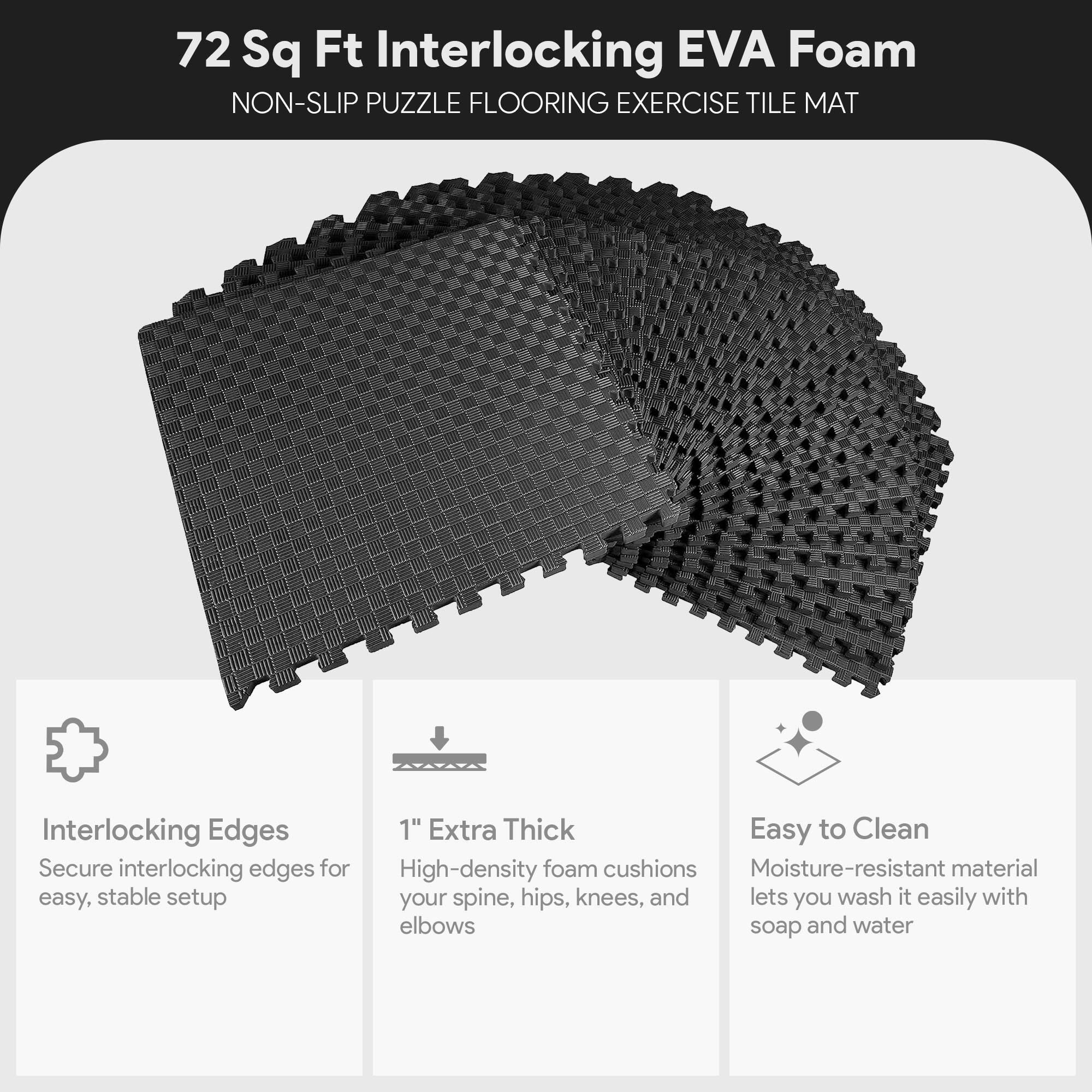 72 Sq Ft Interlocking EVA Foam NON-SLIP PUZZLE FLOORING EXERCISE TILE MAT

- Interlocking Edges: Secure interlocking edges for easy, stable setup
- 1" Extra Thick: High-density foam cushions your spine, hips, knees, and elbows
- Easy to Clean: Moisture-resistant material lets you wash it easily with soap and water