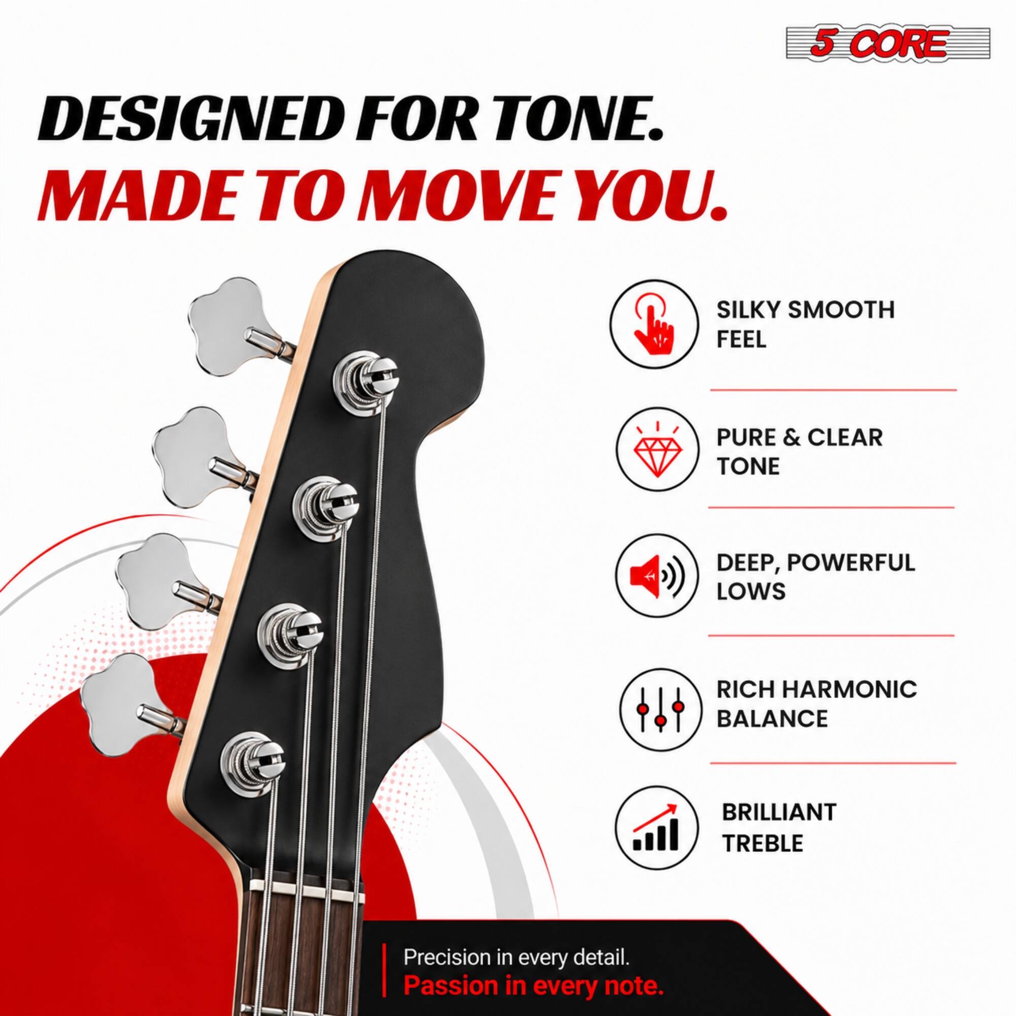 DESIGNED FOR TONE.  
MADE TO MOVE YOU.  

5 CORE  

SILKY SMOOTH FEEL  
PURE & CLEAR TONE  
DEEP, POWERFUL LOWS  
RICH HARMONIC BALANCE  
BRILLIANT TREBLE  

Precision in every detail.  
Passion in every note.