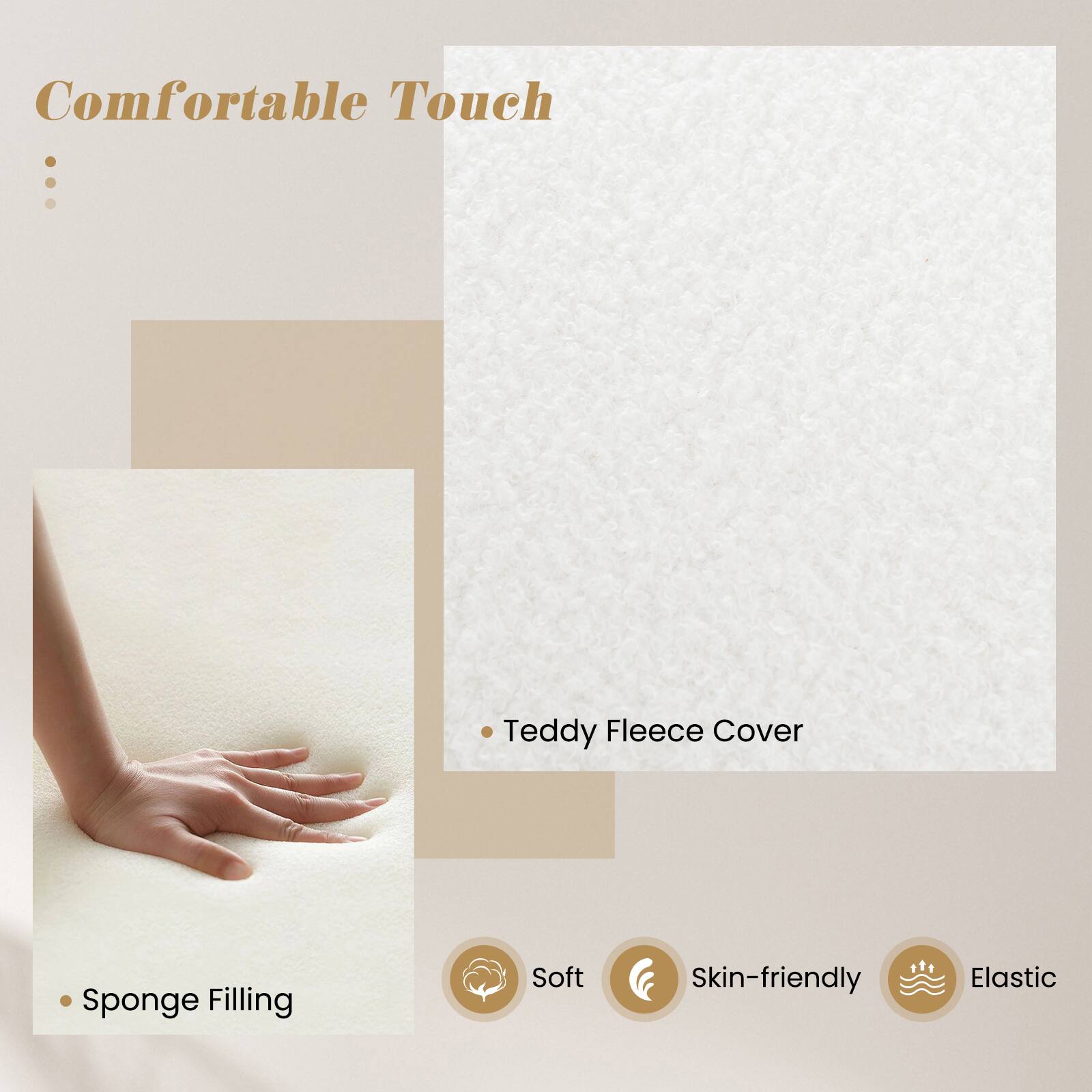 Comfortable Touch

- Teddy Fleece Cover
- Sponge Filling

Soft
Skin-friendly
Elastic