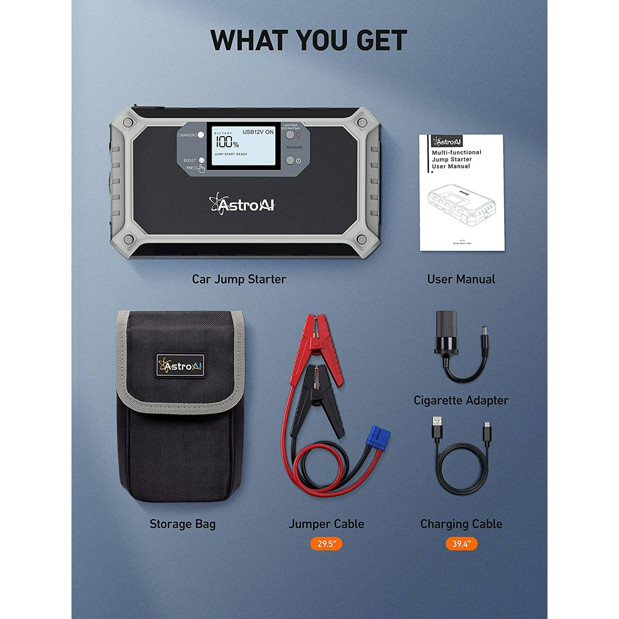 WHAT YOU GET

- Car Jump Starter
- User Manual
- Storage Bag
- Jumper Cable (29.5")
- Cigarette Adapter
- Charging Cable (39.4")