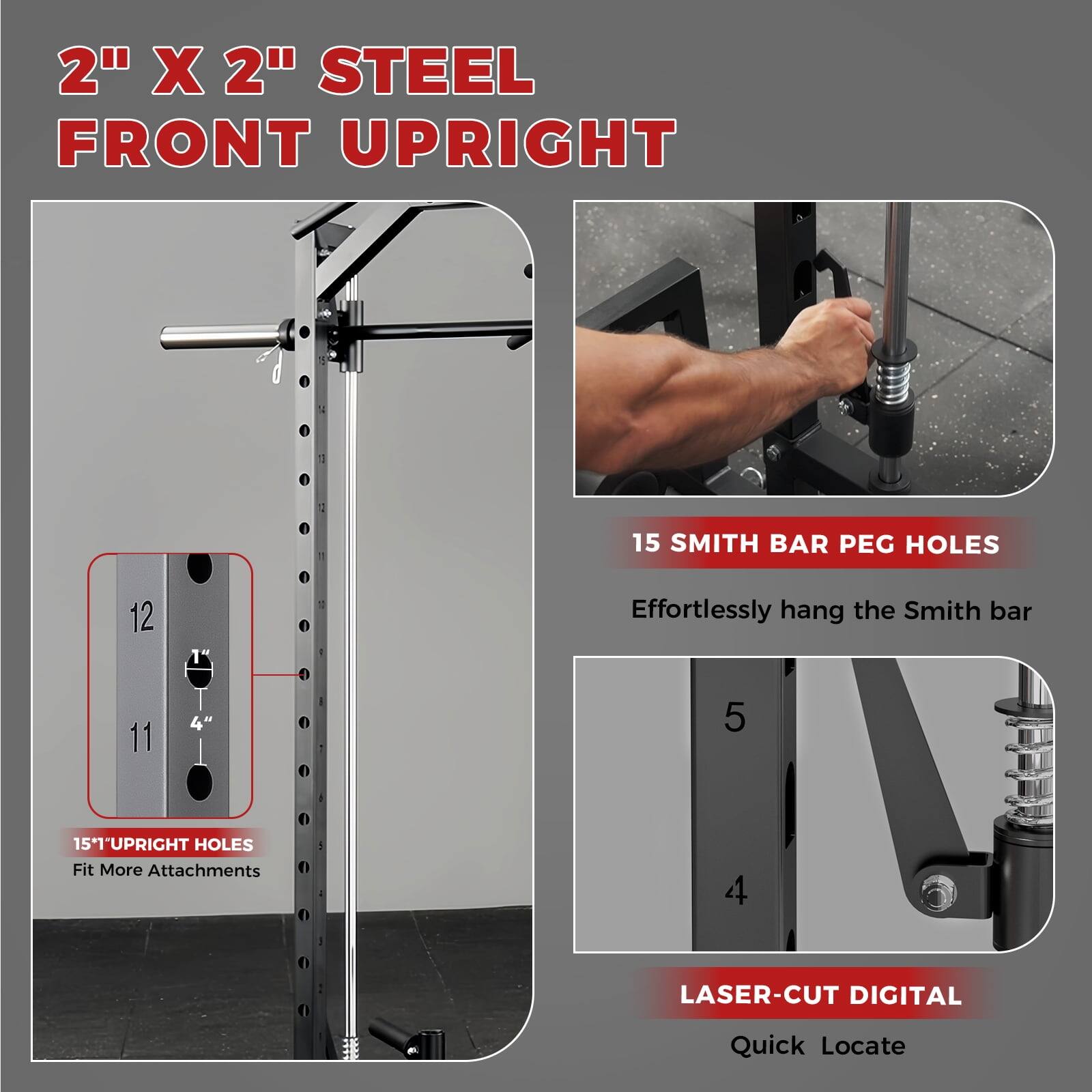 2" X 2" STEEL FRONT UPRIGHT

15 SMITH BAR PEG HOLES  
Effortlessly hang the Smith bar

15" UPRIGHT HOLES  
Fit More Attachments

LASER-CUT DIGITAL  
Quick Locate