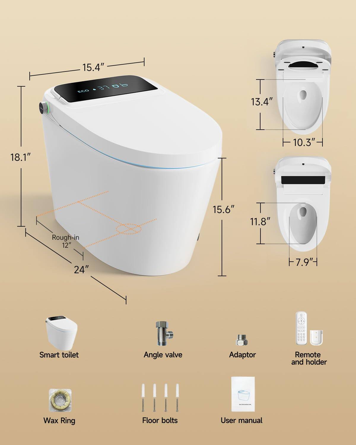 15.4"  
100.370b  
LE  
b  
ECO  
13.4"  
18.1"  
10.3"  
15.6"  
11.8"  
Rough-in 12"  
24"  
-7.9"  
Smart toilet  
Angle valve  
Adaptor  
Remote and holder  
Wax Ring  
Floor bolts  
User manual