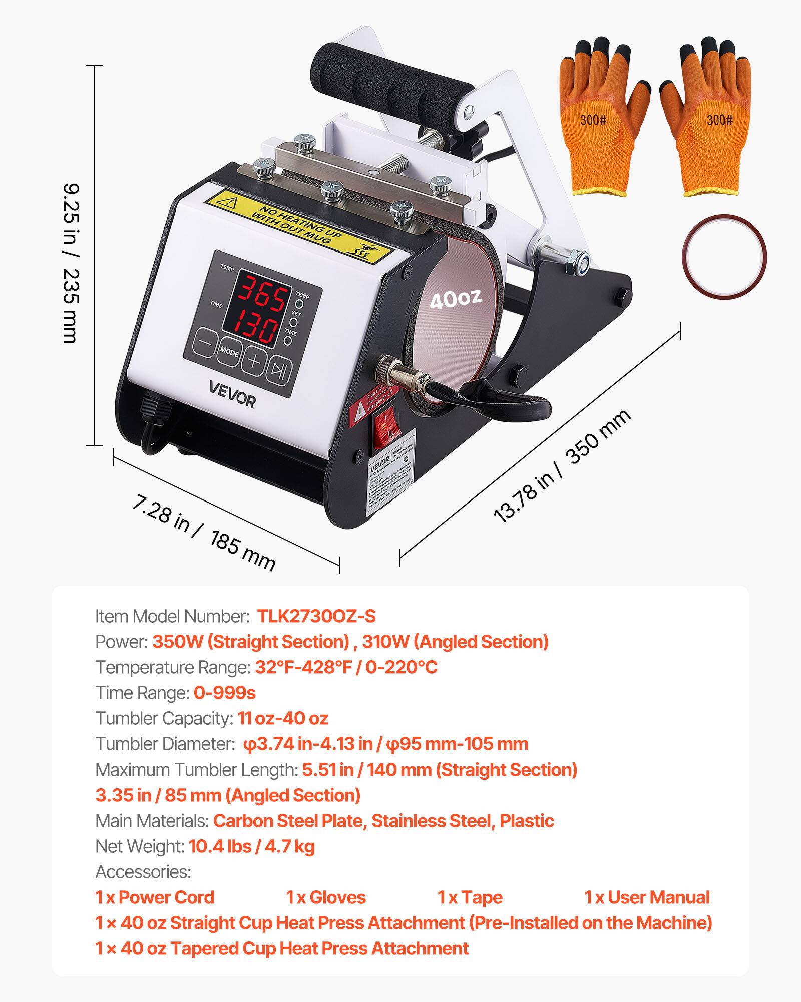 300#
300#
9.25 in / 235 mm
NO HEATING UP 222 THE THIS MODE DII VEVOR 7.28 in I 185 mm
40oz mm 350 in 13.78
Item Model Number: TLK27300Z-S Power: 350W (Straight Section) 310W (Angled Section) Temperature Range: 32F-428F 0-220C Time Range: 0-999s Tumbler Capacity: 11oz-40 OZ Tumbler Diameter: 3.74 in-4.13 95 mm-105 mm Maximum Tumbler Length: 5.51 140 mm (Straight Section) 3.35 in 85 mm (Angled Section) Main Materials: Carbon Steel Plate, Stainless Steel, Plastic Net Weight: 10.4 lbs 4.7 kg Accessories: 1x Power Cord Gloves 1x Tape 1x User Manual 40 OZ Straight Cup Heat Press Attachment (Pre