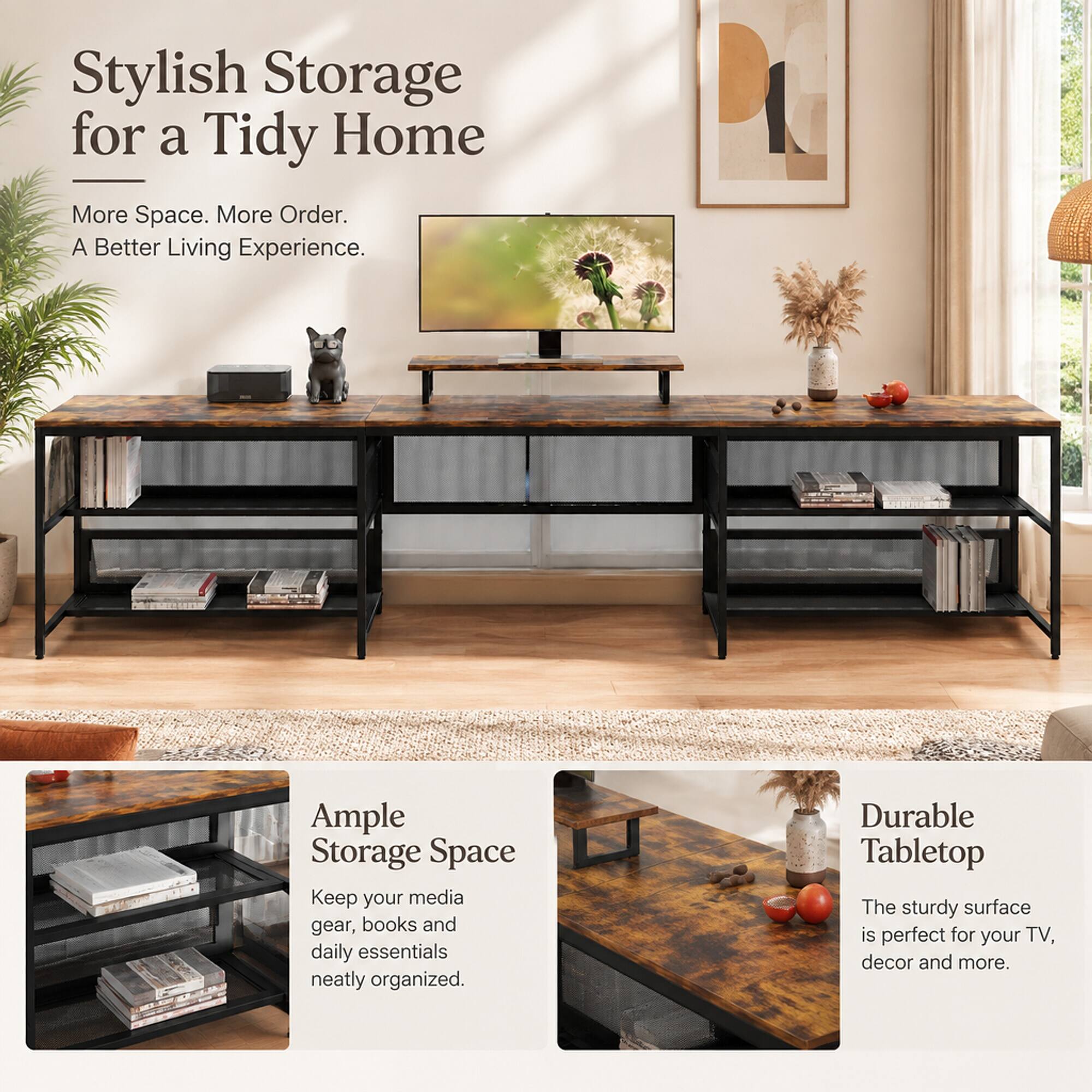 Stylish Storage for a Tidy Home  
More Space. More Order. A Better Living Experience.

Ample Storage Space  
Keep your media gear, books and daily essentials neatly organized.

Durable Tabletop  
The sturdy surface is perfect for your TV, decor and more.