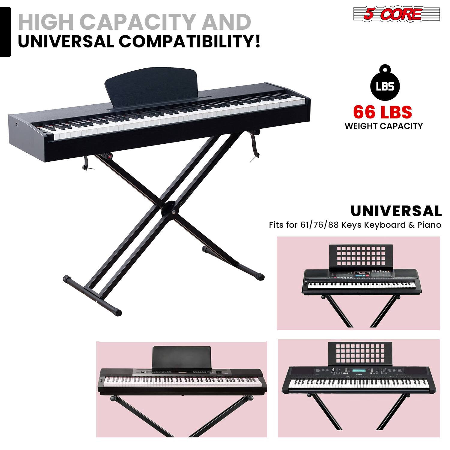 HIGH CAPACITY AND UNIVERSAL COMPATIBILITY!

5 CORE

66 LBS WEIGHT CAPACITY

UNIVERSAL
Fits for 61/76/88 keys Keyboard & Piano