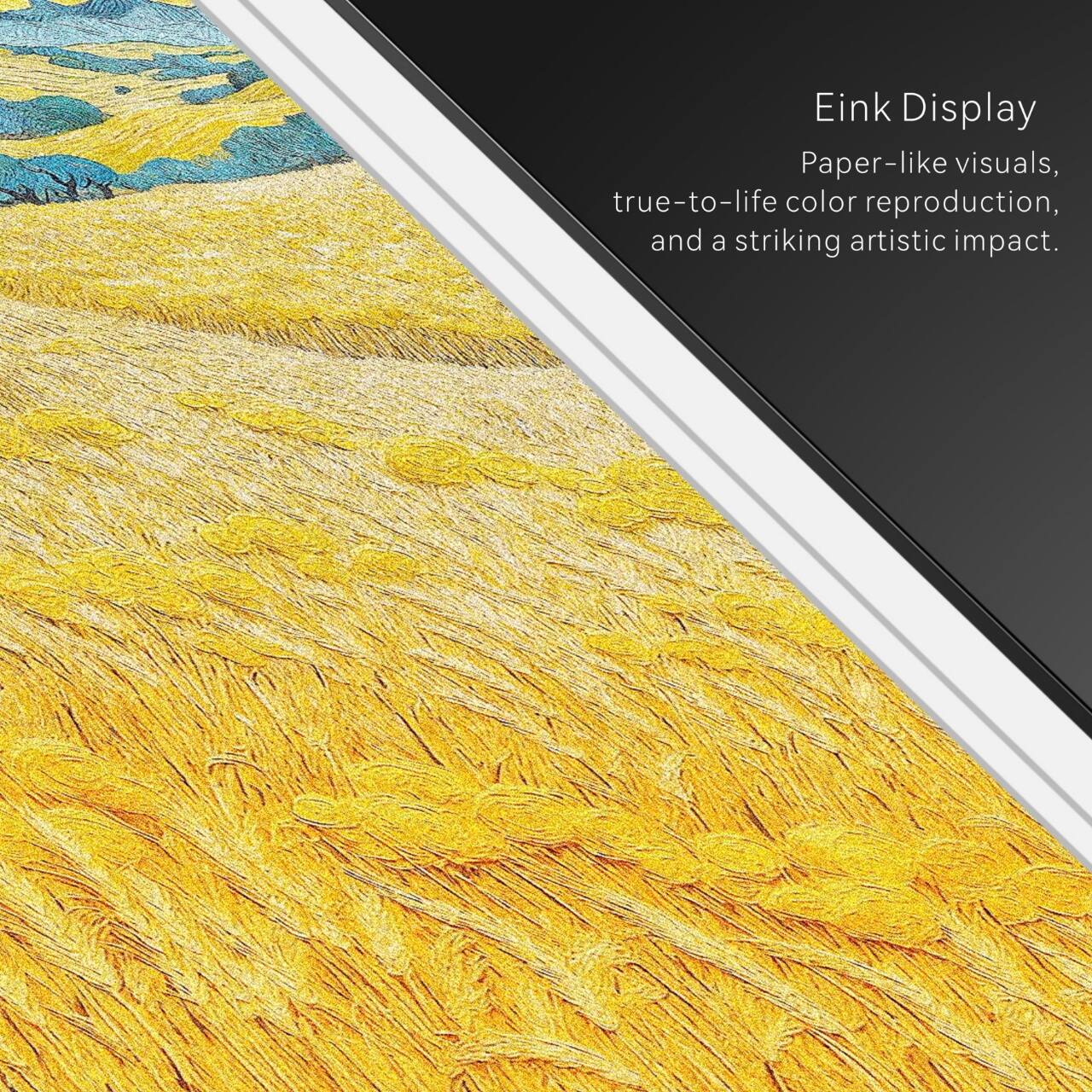 Eink Display  
Paper-like visuals, true-to-life color reproduction, and a striking artistic impact.