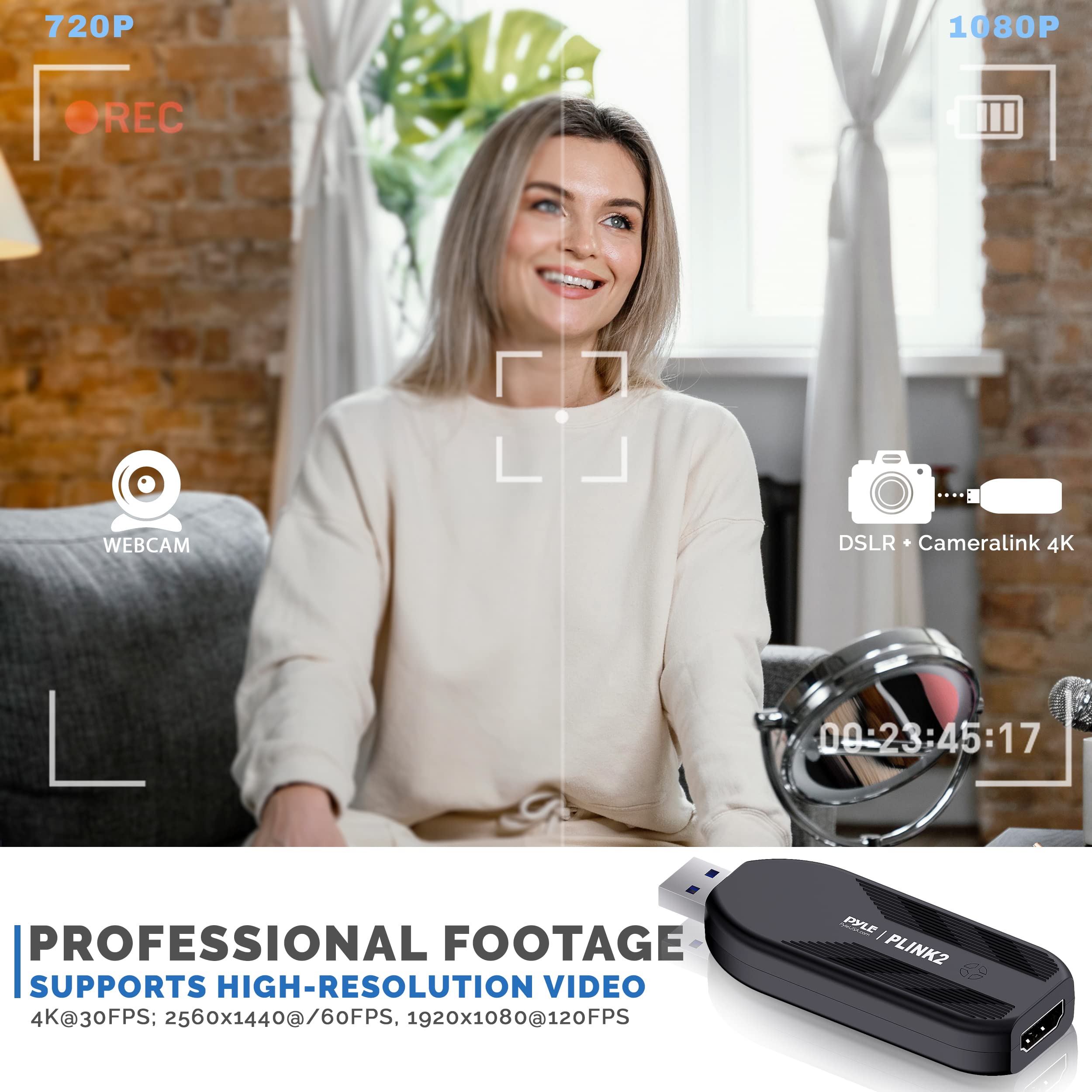 720P 1080P REC WEBCAM "DSLR Cameralink 4K 00-23:45:17 PROFESSIONAL FOOTAGE SUPPORTS HIGH-RESOLUTION VIDEO 4K@30FPS: 2560x1440@60FPS, 1920x1080@120FPS

PYLE PLINK2