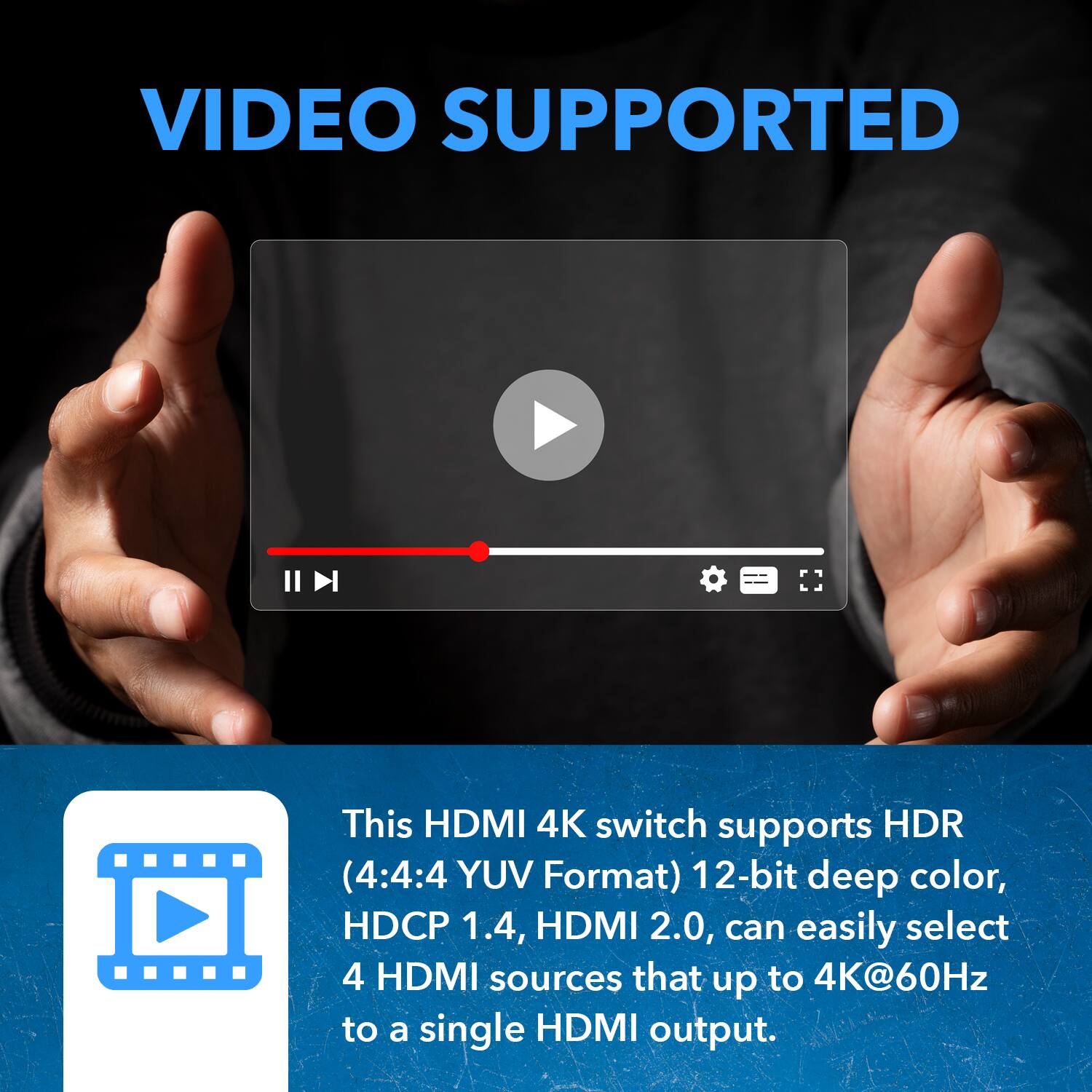 VIDEO SUPPORTED
This HDMI 4K switch supports HDR (4:4:4 YUV Format) 12-bit deep color, HDCP 1.4, HDMI 2.0, can easily select 4 HDMI sources that up to 4K@60Hz to a single HDMI output.
