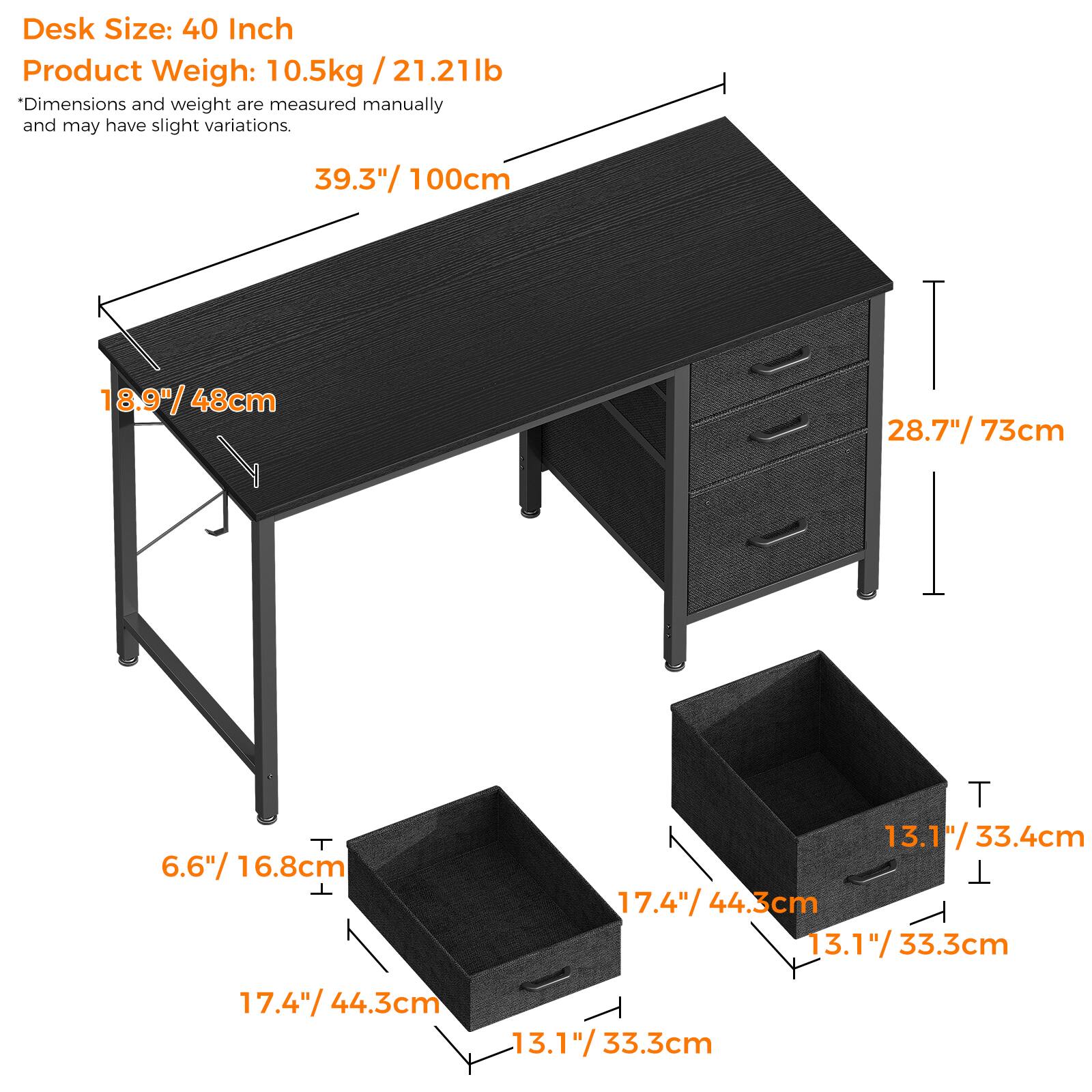 Desk Size: 40 Inch  
Product Weight: 10.5kg / 21.21lb  
*Dimensions and weight are measured manually and may have slight variations.  

39.3" / 100cm  
18.9" / 48cm  
28.7" / 73cm  
6.6" / 16.8cm  
17.4" / 44.3cm  
13.1" / 33.4cm  
13.1" / 33.3cm