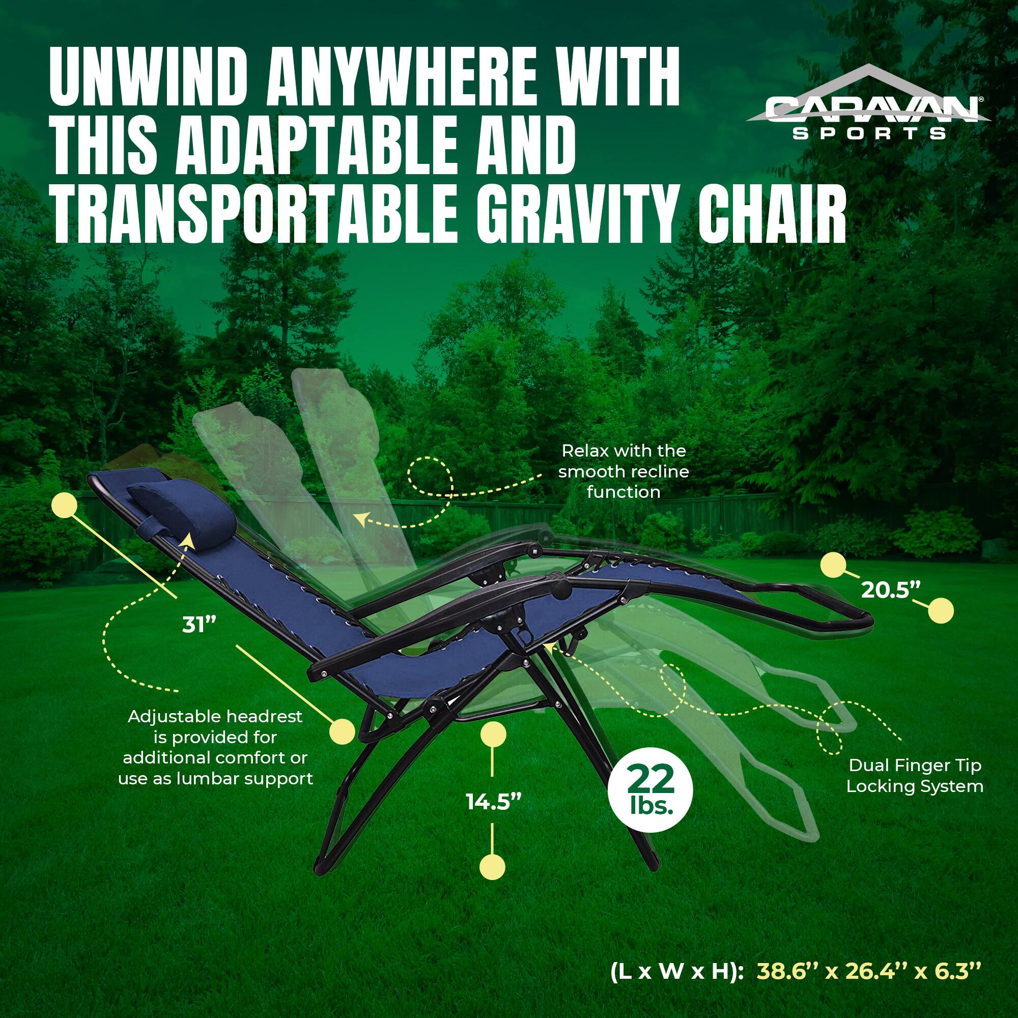 UNWIND ANYWHERE WITH CARAVAN SPORTS THIS ADAPTABLE AND TRANSPORTABLE GRAVITY CHAIR

- Relax with the smooth recline function
- 31" Adjustable headrest is provided for additional comfort or use as lumbar support
- 20.5" Dual Finger Tip Locking System
- 14.5" 22 lbs.
- (L x W x H): 38.6" x 26.4" x 6.3"