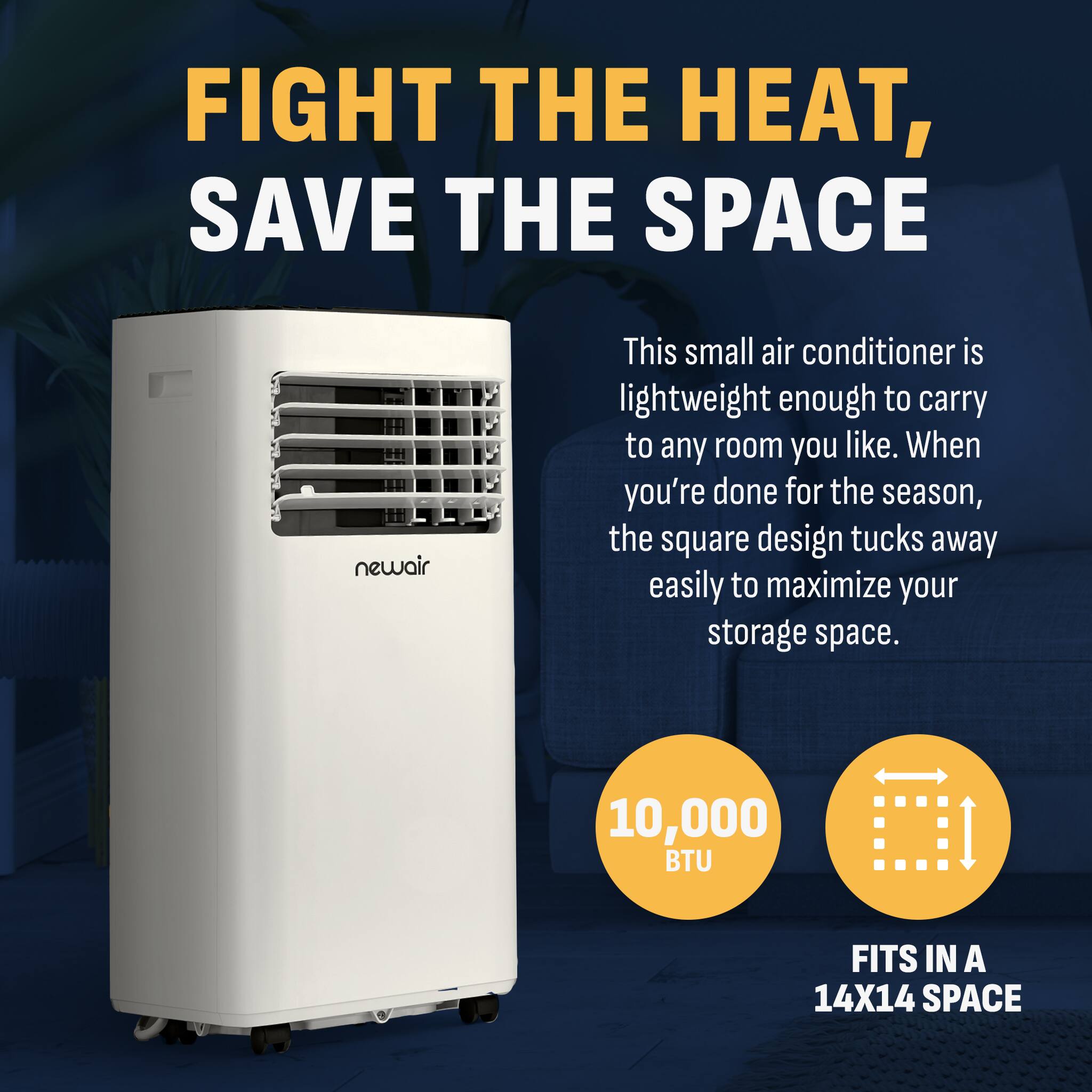 FIGHT THE HEAT, SAVE THE SPACE

newair

This small air conditioner is lightweight enough to carry to any room you like. When you're done for the season, the square design tucks away easily to maximize your storage space.

10,000 BTU

FITS IN A 14X14 SPACE