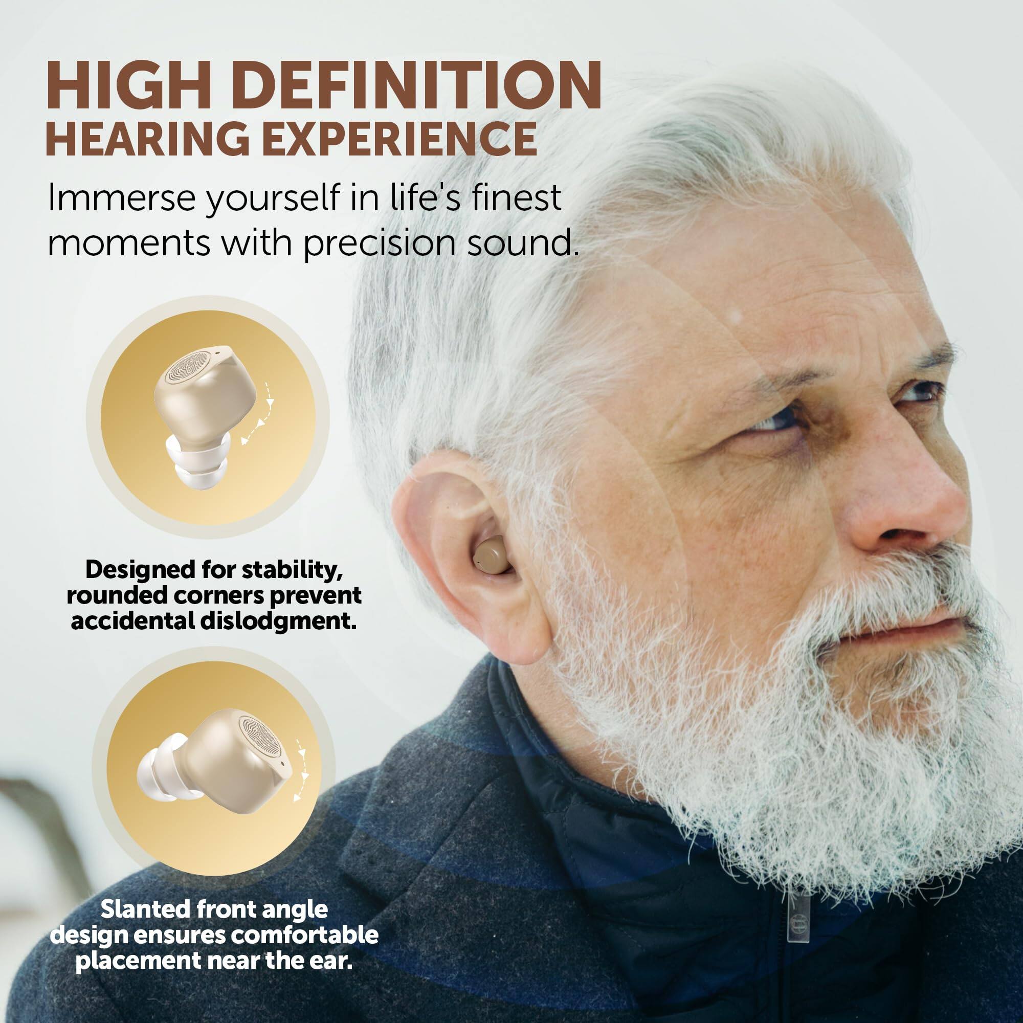 HIGH DEFINITION HEARING EXPERIENCE

Immerse yourself in life's finest moments with precision sound.

Designed for stability, rounded corners prevent accidental dislodgment.

Slanted front angle design ensures comfortable placement near the ear.