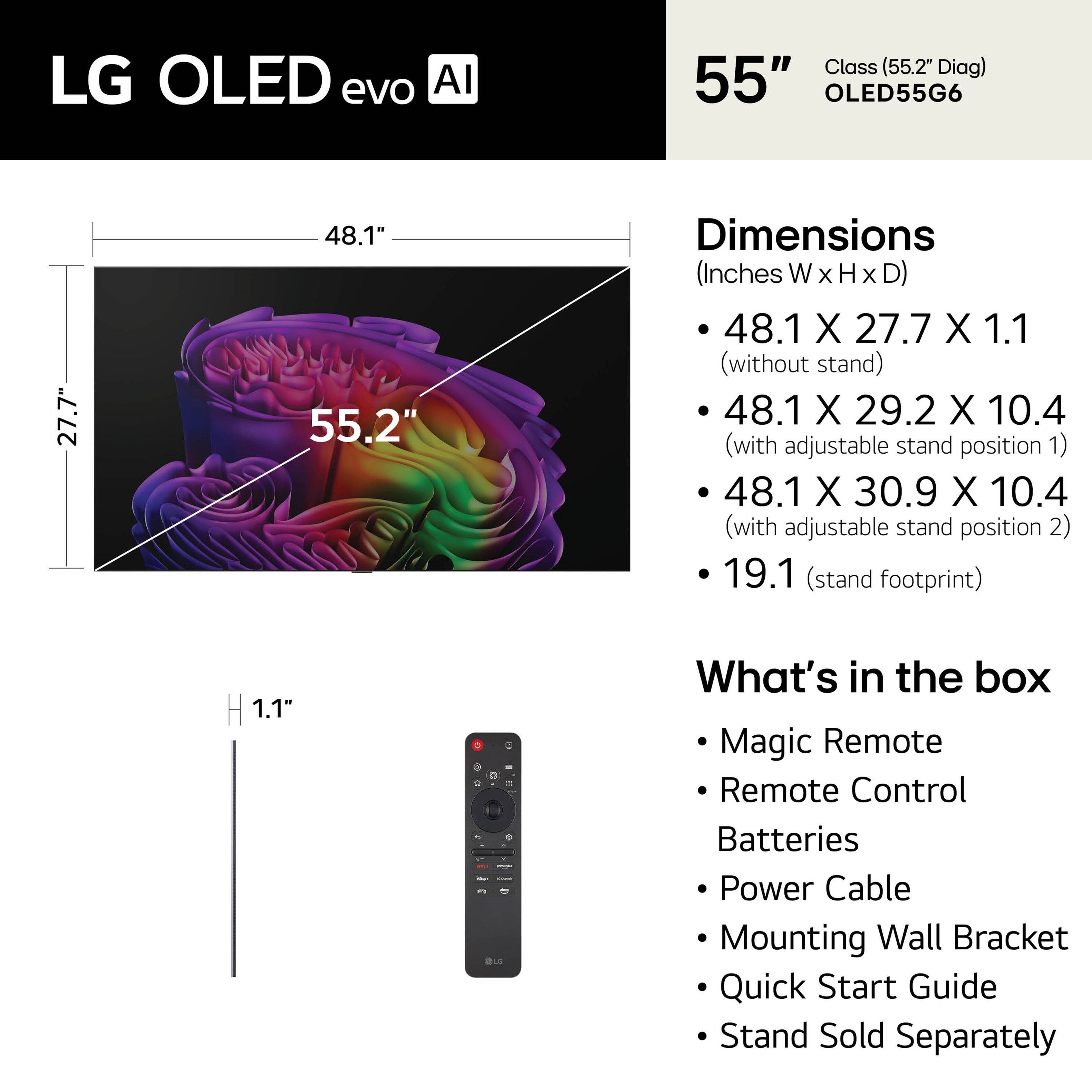 LG OLED evo AI Class (55.2" Diag) 55" OLED55G6

Dimensions (Inches W x H x D)
- 48.1 X 27.7 X 1.1 (without stand)
- 48.1 X 29.2 X 10.4 (with adjustable stand position 1)
- 48.1 X 30.9 X 10.4 (with adjustable stand position 2)
- 19.1 (stand footprint)

What's in the box
- Magic Remote
- Remote Control
- Batteries
- Power Cable
- Mounting Wall Bracket
- Quick Start Guide
- Stand Sold Separately