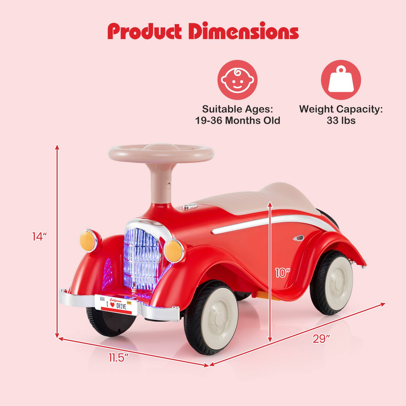 Product Dimensions  
Suitable Ages: 19-36 Months Old  
Weight Capacity: 33 lbs  
14" x 10" x 29"  
11.5"