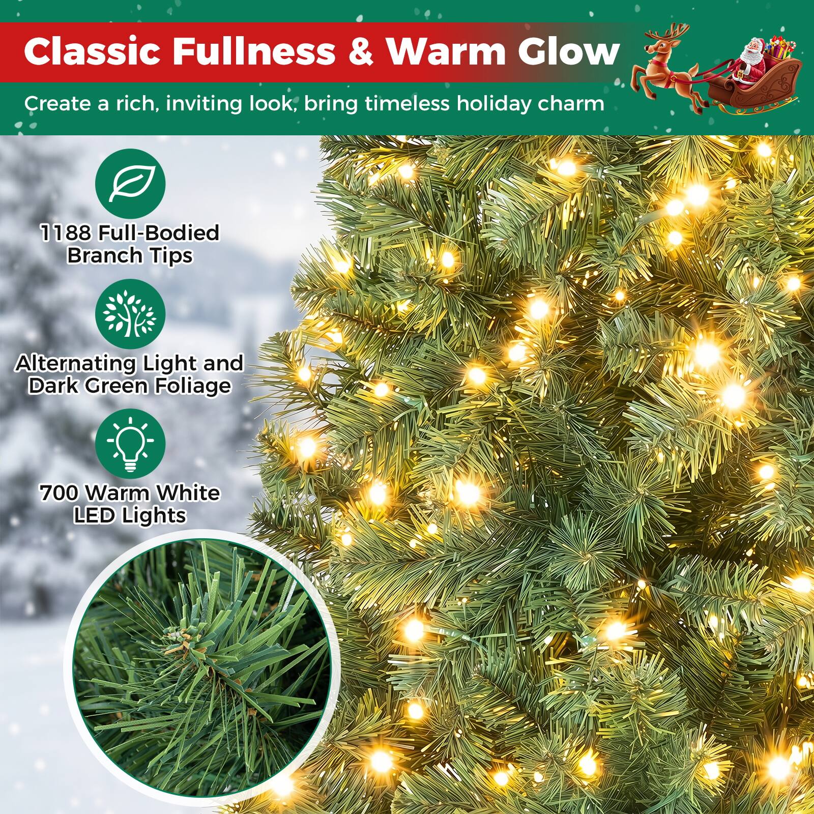 Classic Fullness & Warm Glow  
Create a rich, inviting look, bring timeless holiday charm  
1188 Full-Bodied Branch Tips  
Alternating Light and Dark Green Foliage  
700 Warm White LED Lights