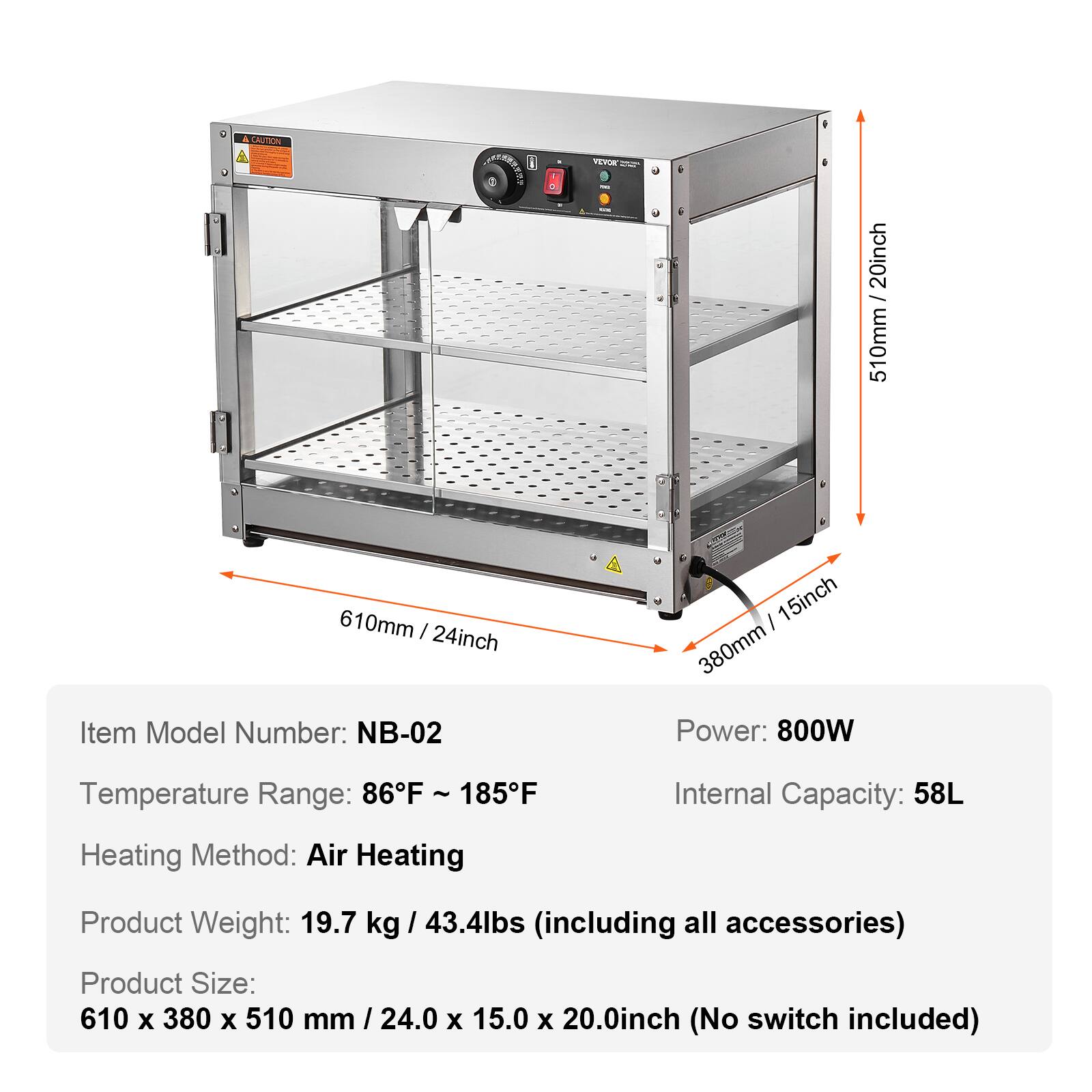 CAUTION

VEVOR

20inch 510mm 51
610mm | 24inch

Item Model Number: NB-02
15inch 380mm

Power: 800W
Temperature Range: 86F ~ 185F
Internal Capacity: 58L
Heating Method: Air Heating
Product Weight: 19.7 kg / 43.4lbs (including all accessories)
Product Size: 610 X 380 X 510 mm / 24.0 X 15.0 X 20.0inch (No switch included)
