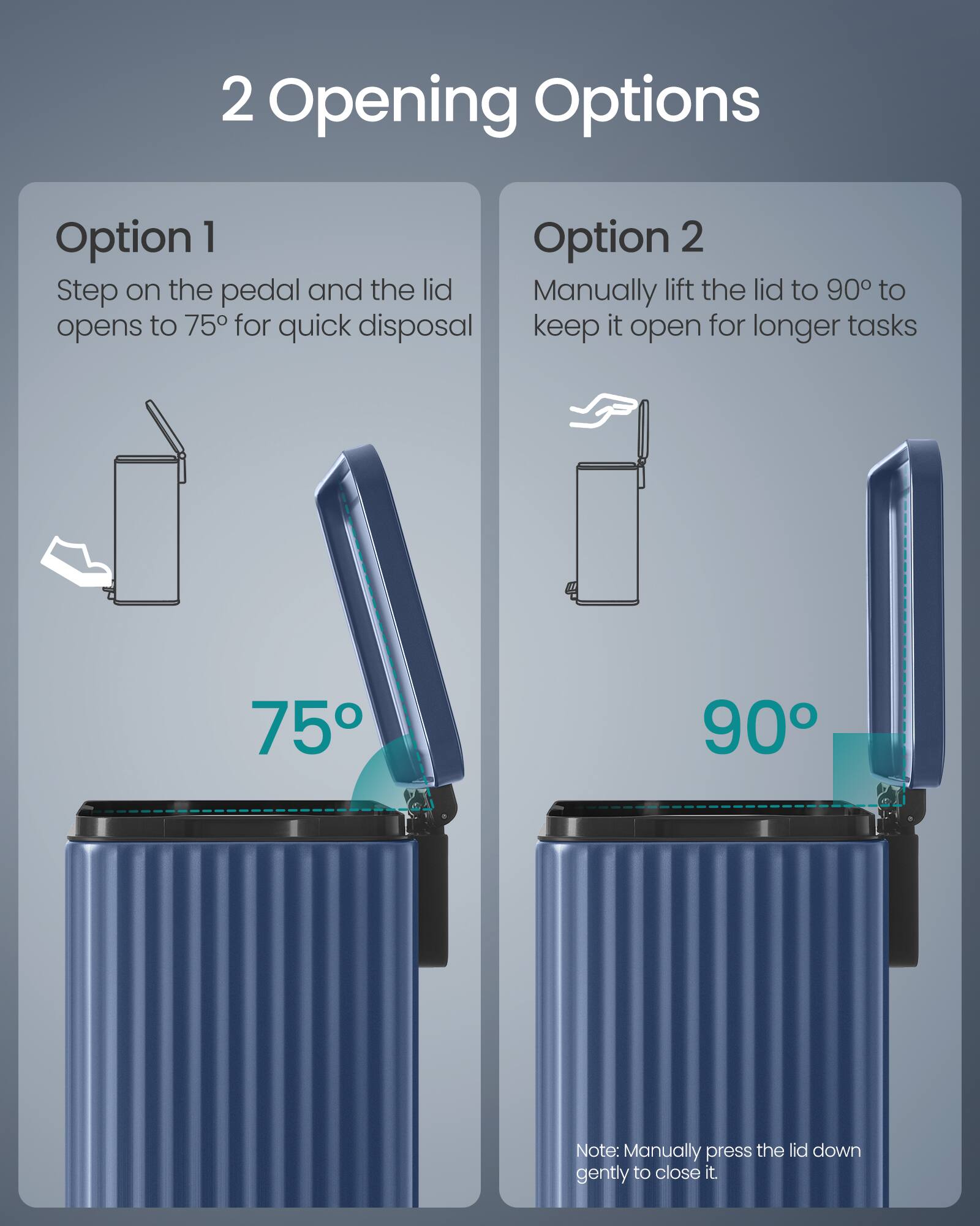 2 Opening Options

Option 1
Step on the pedal and the lid opens to 75° for quick disposal

Option 2
Manually lift the lid to 90° to keep it open for longer tasks

Note: Manually press the lid down gently to close it.