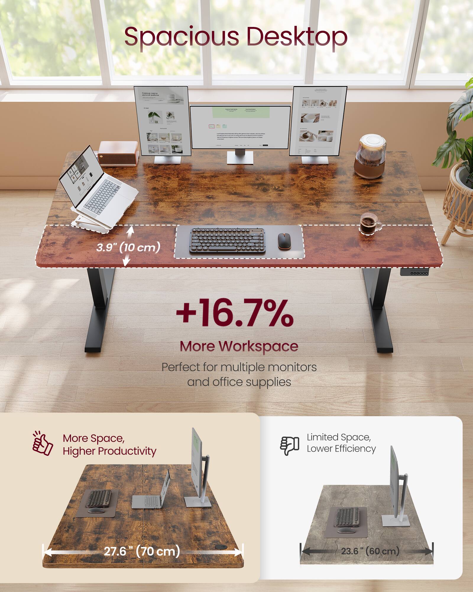 Spacious Desktop  
3.9" (10 cm) AO +16.7% More Workspace  
Perfect for multiple monitors and office supplies  
More Space, Higher Productivity  
Limited Space, Lower Efficiency  

27.6" (70 cm)  
23.6" (60 cm)
