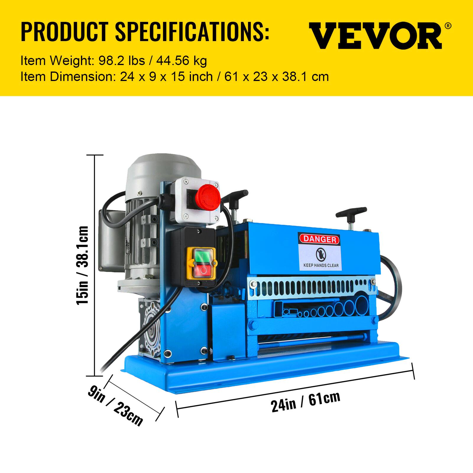 PRODUCT SPECIFICATIONS:  
VEVOR  
Item Weight: 98.2 lbs / 44.56 kg  
Item Dimension: 24 x 9 x 15 inch / 61 x 23 x 38.1 cm  

DANGER KEEP HANDS CLEAR  
9in / 23cm  
24in / 61cm  
15in / 38.1cm