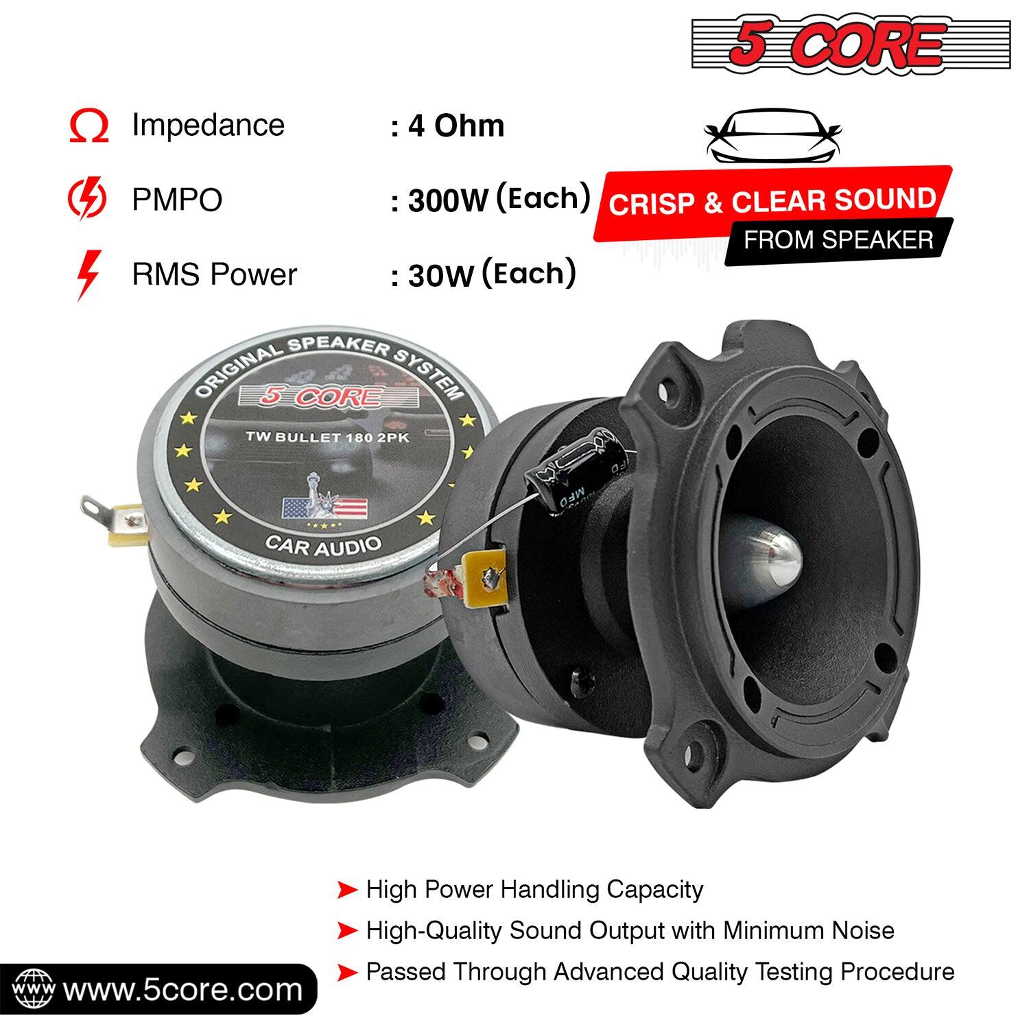 5 CORE  
Impedance: 4 Ohm  
PMPO: 300W (Each)  
RMS Power: 30W (Each)  

CRISP & CLEAR SOUND FROM SPEAKER  

ORIGINAL 5 CORE SYSTEM  
TW BULLET 180 2PK  
CAR AUDIO  

High Power Handling Capacity  
High-Quality Sound Output with Minimum Noise  
Passed Through Advanced Quality Testing Procedure  

www.5core.com