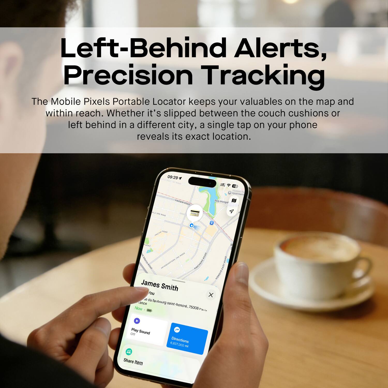 Left-Behind Alerts, Precision Tracking

The Mobile Pixels Portable Locator keeps your valuables on the map and within reach. Whether it's slipped between the couch cushions or left behind in a different city, a single tap on your phone reveals its exact location.

09:29

James Smith
Place du faubourg saint-honoré, 75008 Paris

Play Sound
Directions 6.837,000 m
Share Item