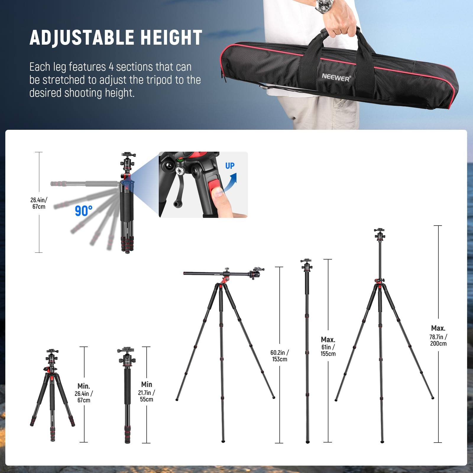 ADJUSTABLE HEIGHT  
Each leg features 4 sections that can be stretched to adjust the tripod to the desired shooting height.  

NEEWER UP  
26.4in / 67cm  
90°  
60.2in / 153cm  
Max. 78.7in / 200cm  
Min. 26.4in / 67cm  
Min. 21.7in / 55cm