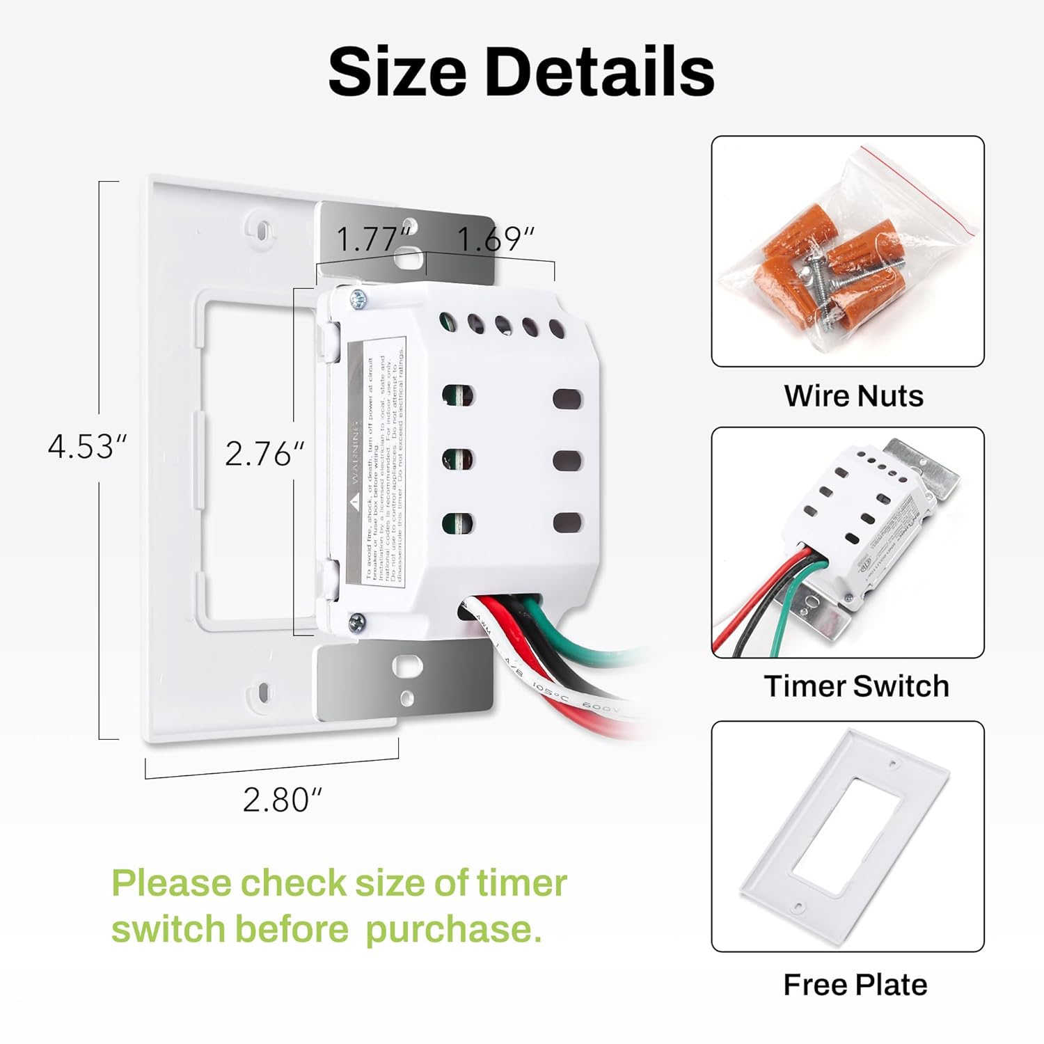 Size Details

- 1.77" x 1.69" x 4.53" x 2.76"
- Wire Nuts
- Timer Switch (2.80")
- Free Plate

Please check size of timer switch before purchase.