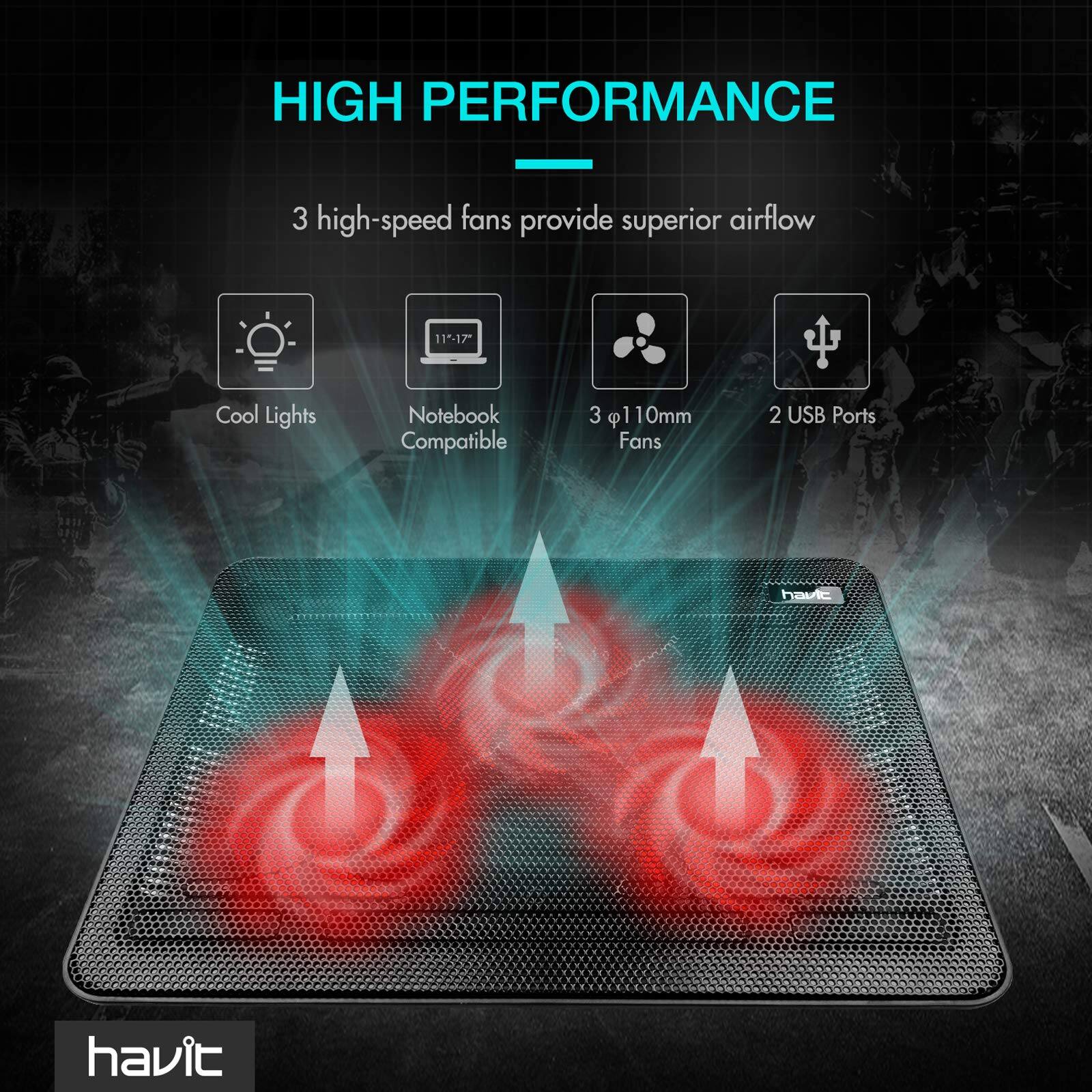 HIGH PERFORMANCE  
3 high-speed fans provide superior airflow  
- Cool Lights  
- Notebook Compatible (11-17")  
- 3 x 110mm Fans  
- 2 USB Ports  

havit