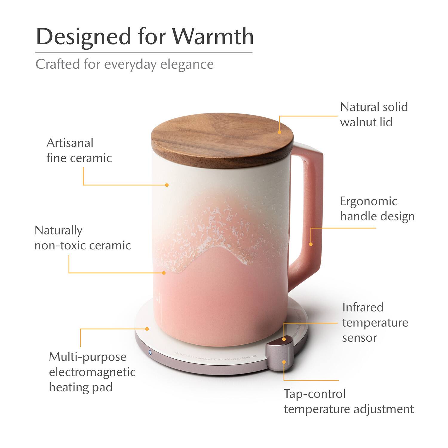 Designed for Warmth  
Crafted for everyday elegance  
Natural solid walnut lid  
Artisanal fine ceramic  
Naturally non-toxic ceramic  
Ergonomic handle design  
Multi-purpose electromagnetic heating pad  
Infrared temperature sensor  
Tap-control temperature adjustment