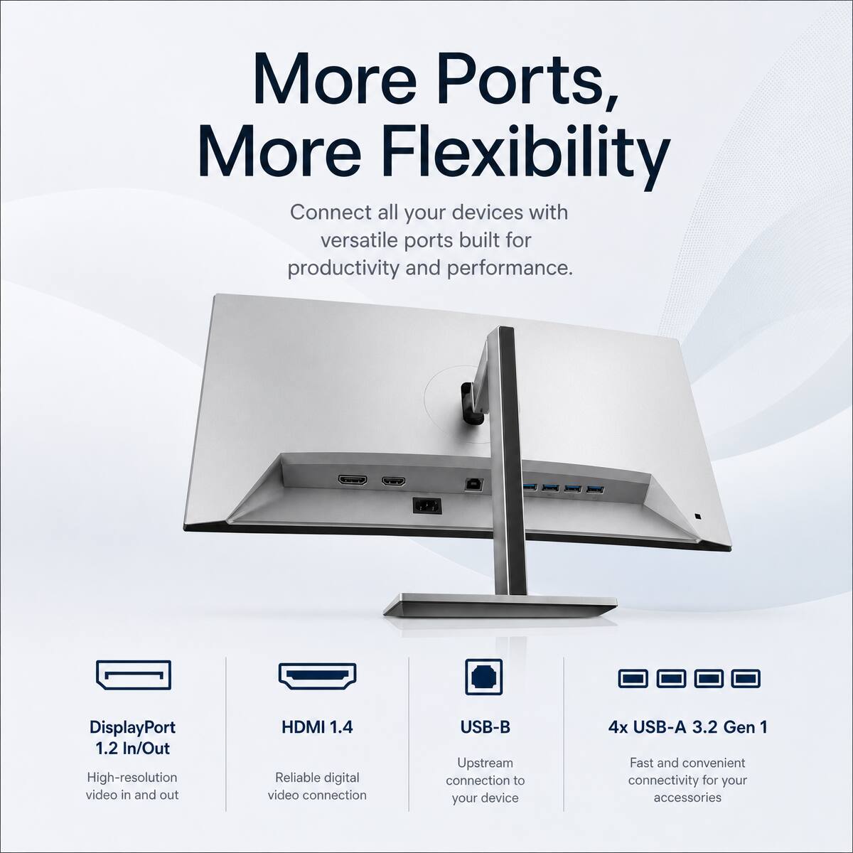 More Ports, More Flexibility

Connect all your devices with versatile ports built for productivity and performance.

- DisplayPort 1.2 In/Out
  High-resolution video in and out
- HDMI 1.4
  Reliable digital video connection
- USB-B
  Upstream connection to your device
- 4x USB-A 3.2 Gen 1
  Fast and convenient connectivity for your accessories