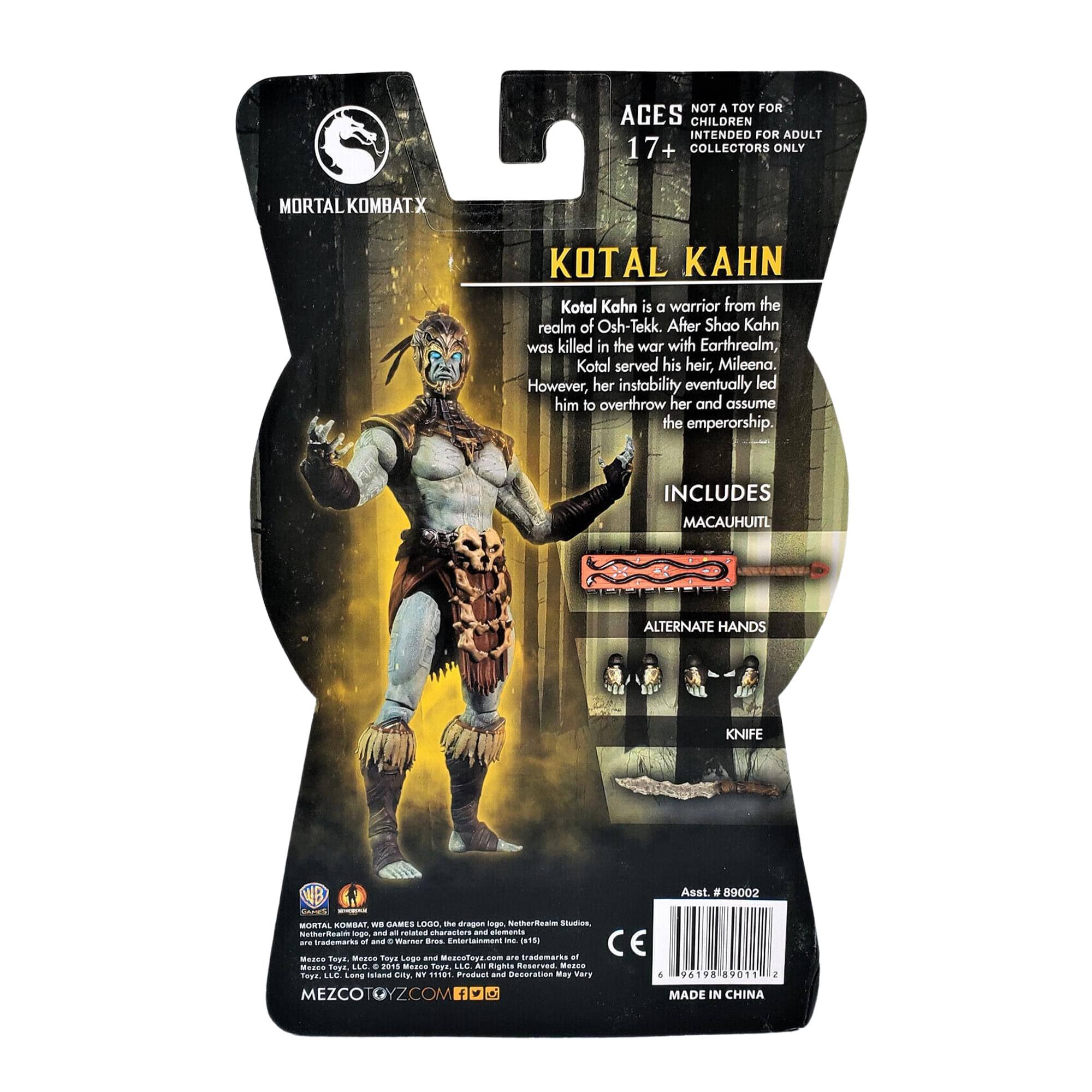 NOT A TOY FOR AGES CHILDREN INTENDED FOR ADULT 17+ COLLECTORS ONLY

MORTAL KOMBATX

KOTAL KAHN

Kotal Kahn is a warrior from the realm of Osh-Tekk. After Shao Kahn was killed in the war with Earthrealm, Kotal served his heir, Mileena. However, her instability eventually led him to overthrow her and assume the emperorship.

INCLUDES
MACAUHUITL
ALTERNATE HANDS
KNIFE

Asst. # 89002

MORTAL KOMBAT, WB GAMES LOGO, the dragon logo, Mortal Kombat, Mortal Kombat X, and Warner Bros. Entertainment Inc. (WBIE) are trademarks and/or copyrights of WBIE. © 2015 WBIE. All Rights Reserved. © 2015 Midway Games, Inc. All Rights Reserved. © 2015 NetherRealm Studios, LLC. All Rights Reserved. © 2015 Midway Games, Inc. All Rights Reserved. © 2015 Midway Games, Inc. All Rights Reserved. © 2015 Midway Games,