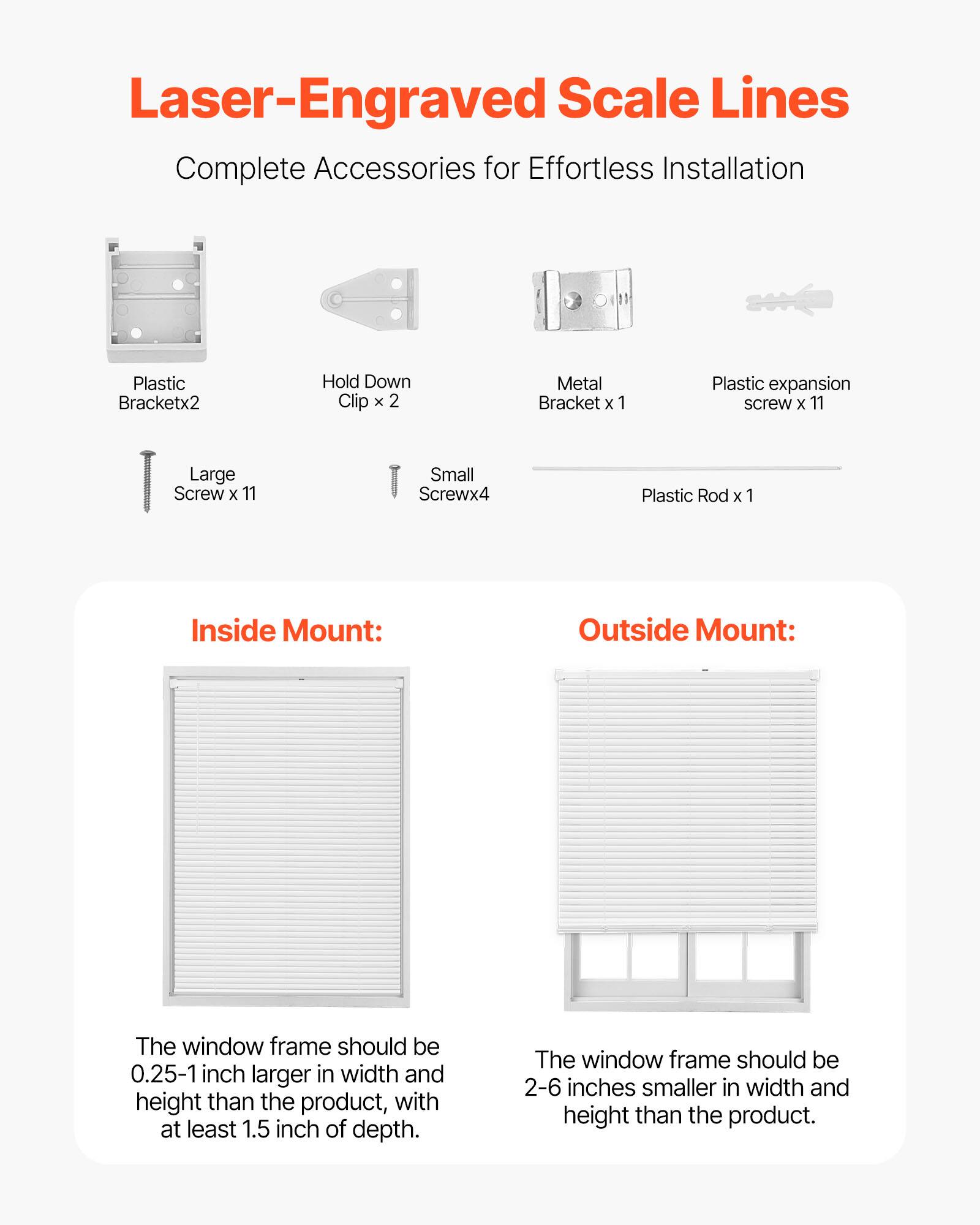 Laser-Engraved Scale Lines  
Complete Accessories for Effortless Installation

- Plastic Bracket x 2
- Hold Down Clip x 2
- Metal Bracket x 1
- Plastic expansion screw x 11
- Large Screw x 11
- Small Screw x 4
- Plastic Rod x 1

Inside Mount:  
The window frame should be 0.25-1 inch larger in width and height than the product, with at least 1.5 inch of depth.

Outside Mount:  
The window frame should be 2-6 inches smaller in width and height than the product.