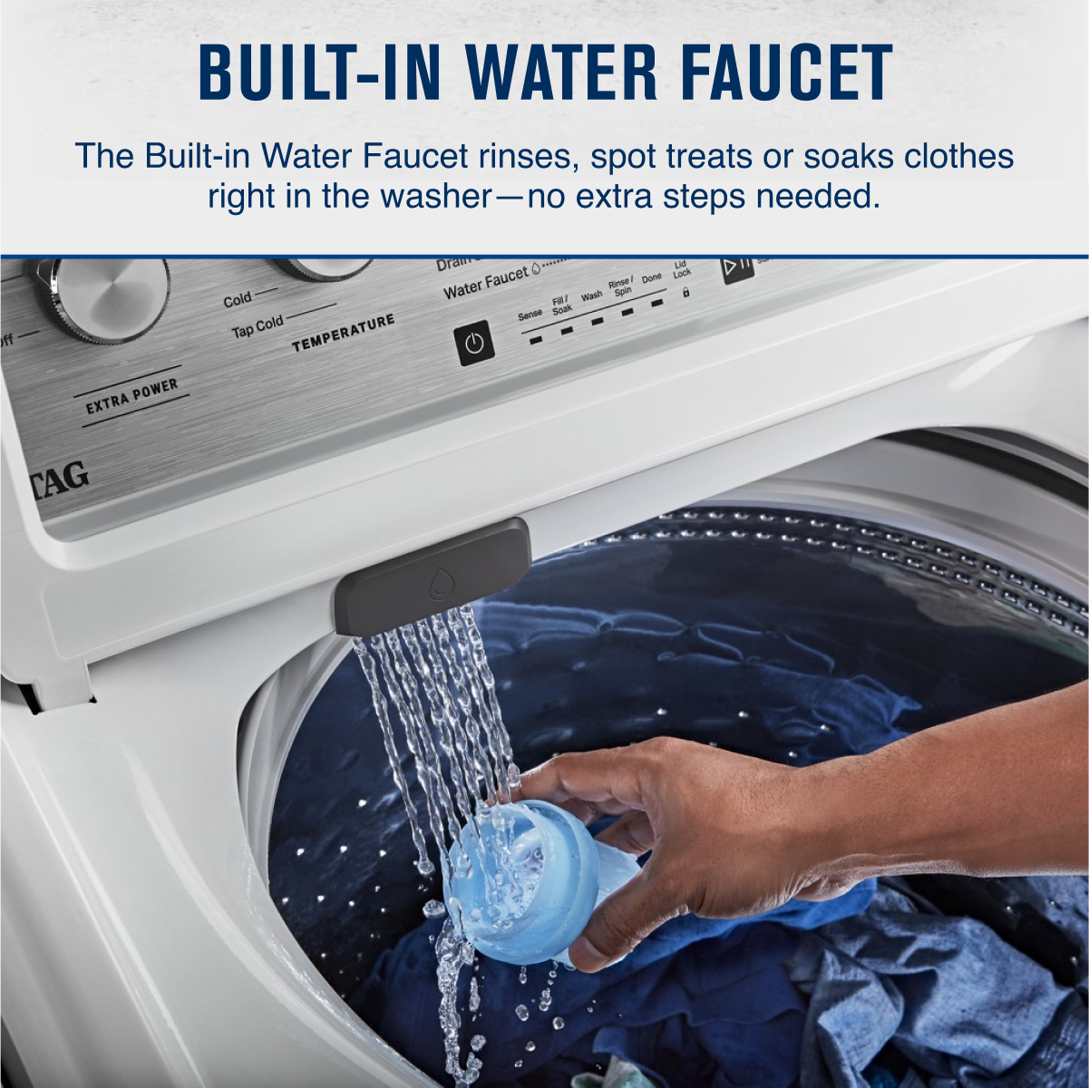 BUILT-IN WATER FAUCET

The Built-in Water Faucet rinses, spot treats or soaks clothes right in the washer—no extra steps needed.

- Cold
- Tap Cold
- EXTRA POWER
- TEMPERATURE
- Water Faucet On
- Sense
- Drain
- Fill/Wash
- Soak
- Spin
- Rinse
- Done
- Lid Lock
