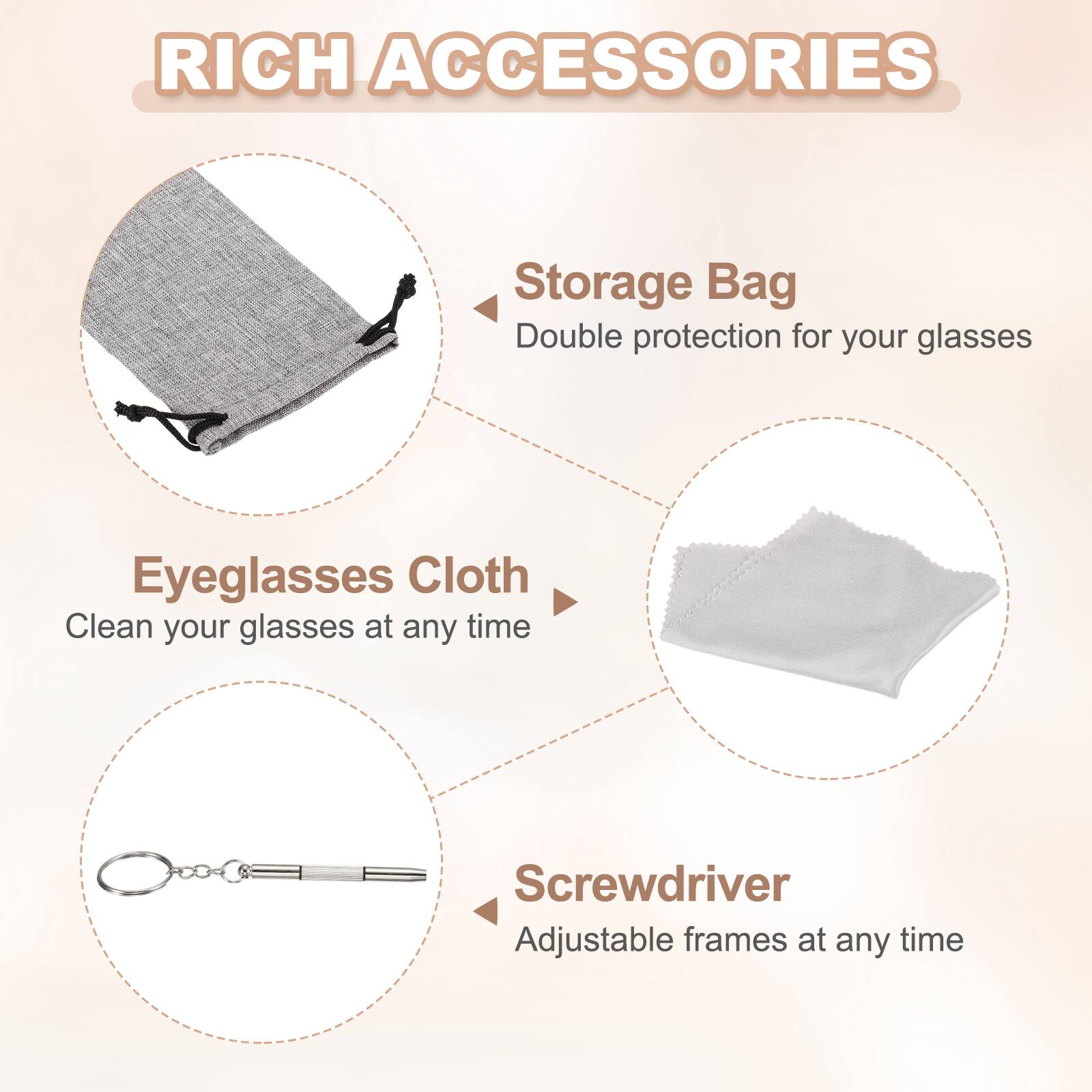 RICH ACCESSORIES

Storage Bag
Double protection for your glasses

Eyeglasses Cloth
Clean your glasses at any time

Screwdriver
Adjustable frames at any time